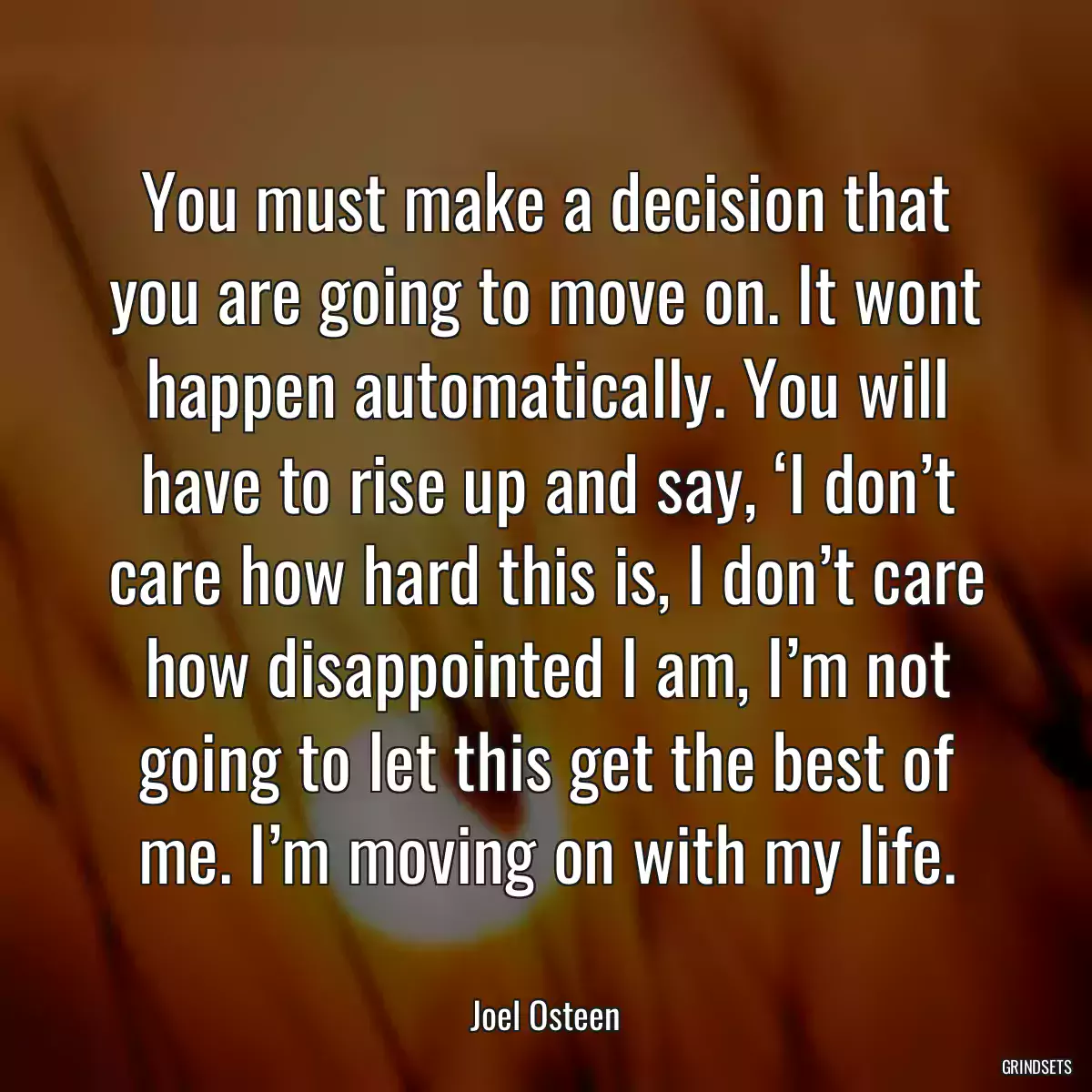 You must make a decision that you are going to move on. It wont happen automatically. You will have to rise up and say, ‘I don’t care how hard this is, I don’t care how disappointed I am, I’m not going to let this get the best of me. I’m moving on with my life.