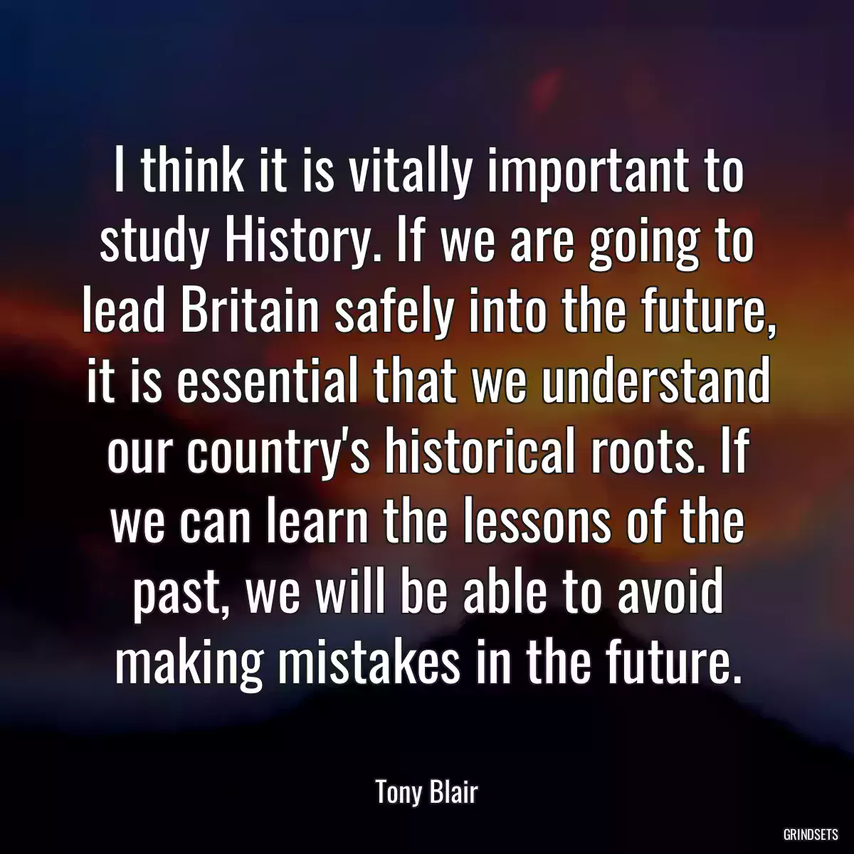 I think it is vitally important to study History. If we are going to lead Britain safely into the future, it is essential that we understand our country\'s historical roots. If we can learn the lessons of the past, we will be able to avoid making mistakes in the future.