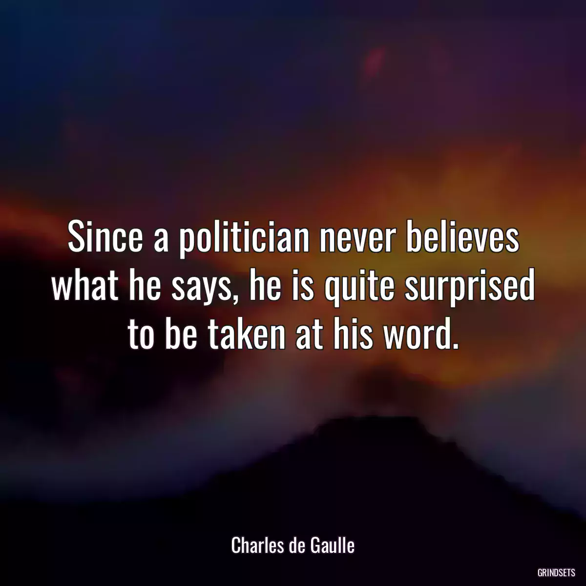 Since a politician never believes what he says, he is quite surprised to be taken at his word.