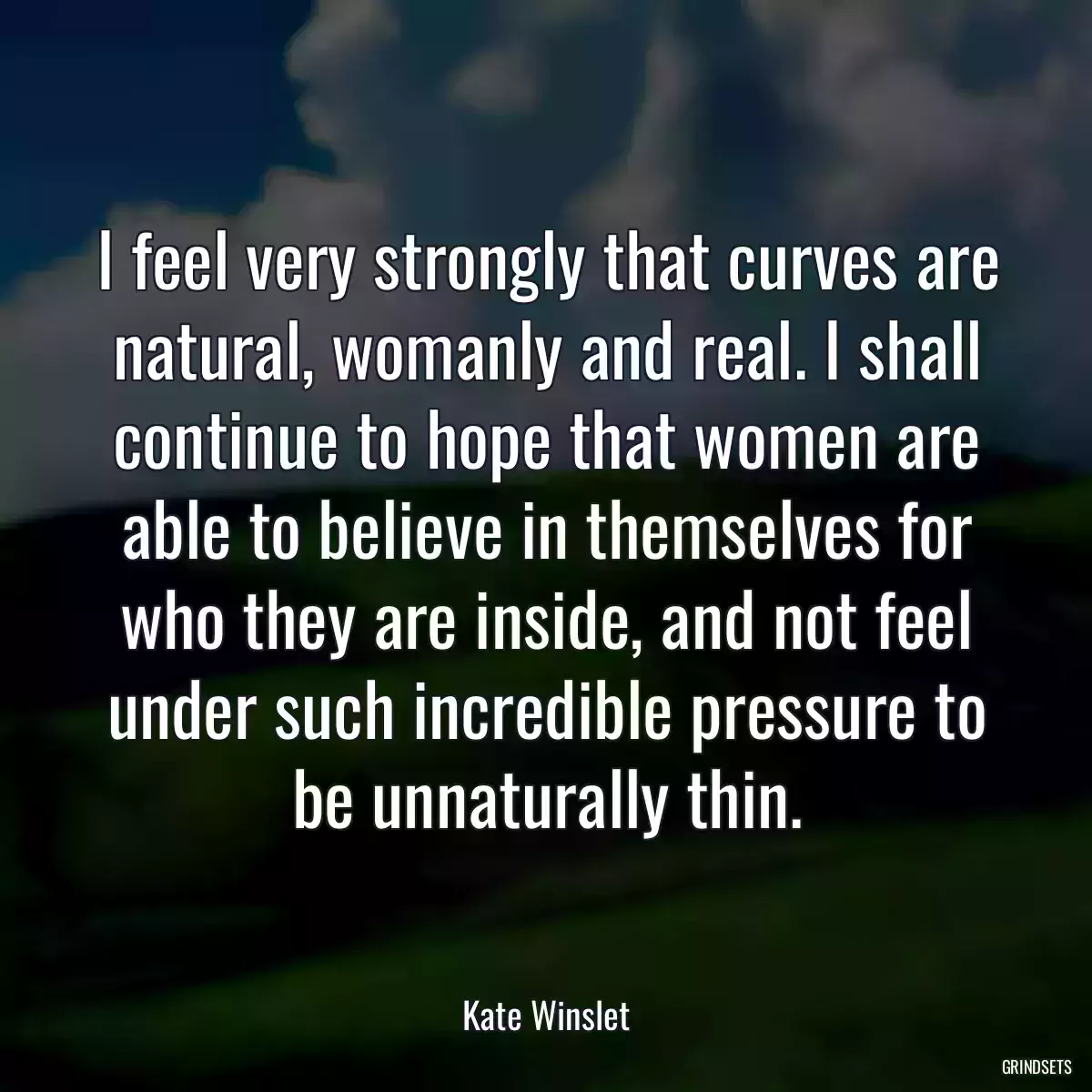 I feel very strongly that curves are natural, womanly and real. I shall continue to hope that women are able to believe in themselves for who they are inside, and not feel under such incredible pressure to be unnaturally thin.