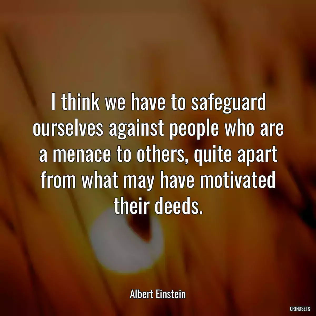 I think we have to safeguard ourselves against people who are a menace to others, quite apart from what may have motivated their deeds.