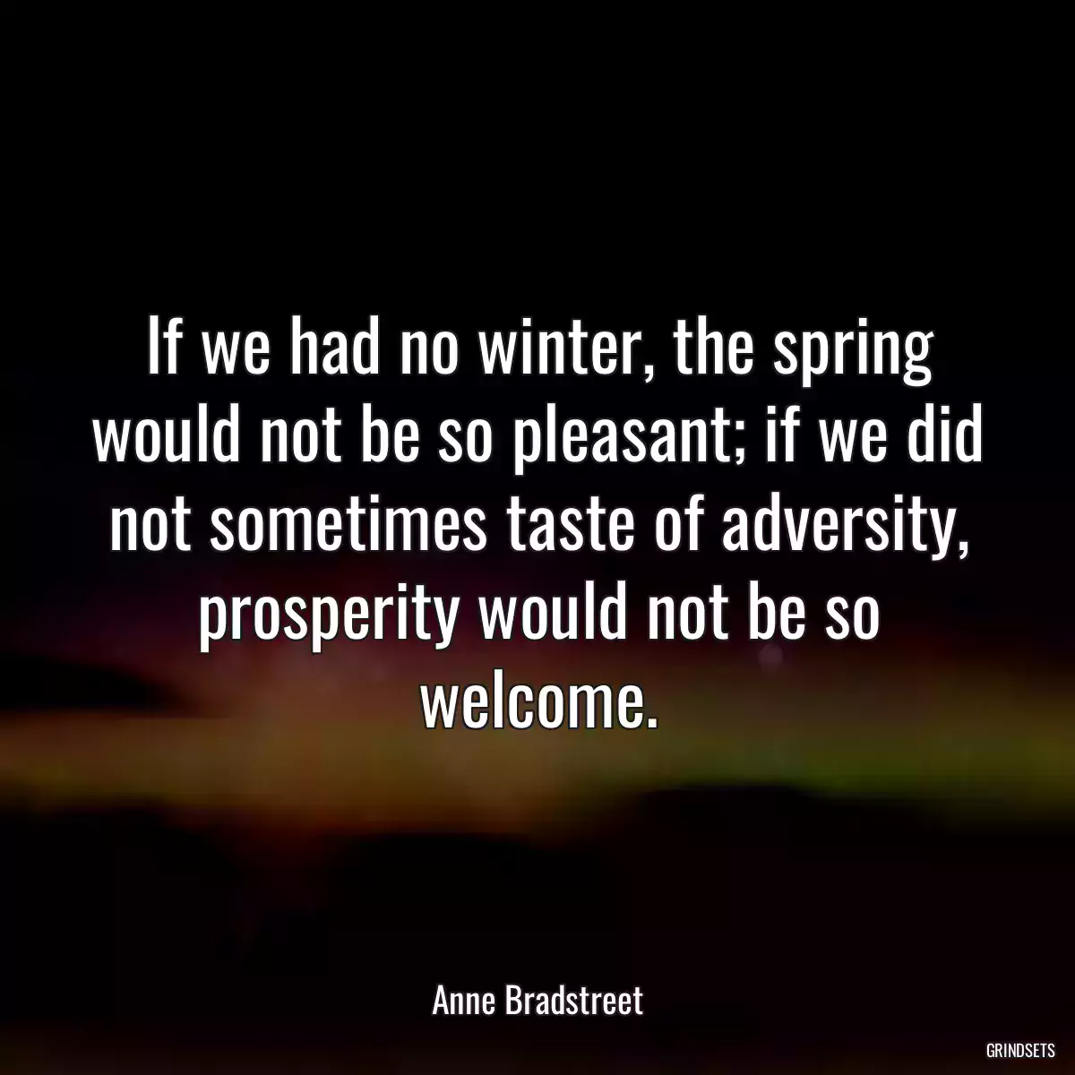 If we had no winter, the spring would not be so pleasant; if we did not sometimes taste of adversity, prosperity would not be so welcome.