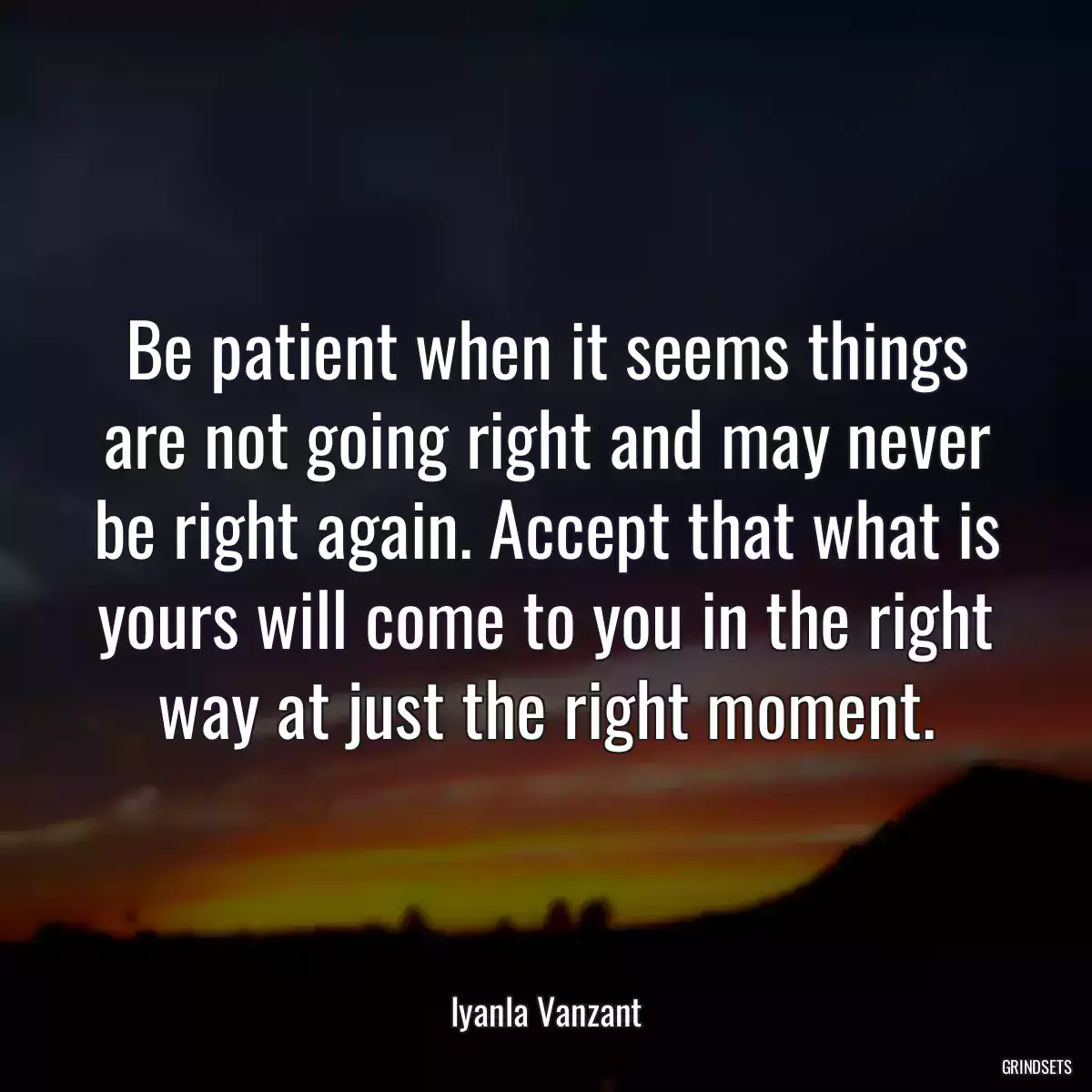 Be patient when it seems things are not going right and may never be right again. Accept that what is yours will come to you in the right way at just the right moment.