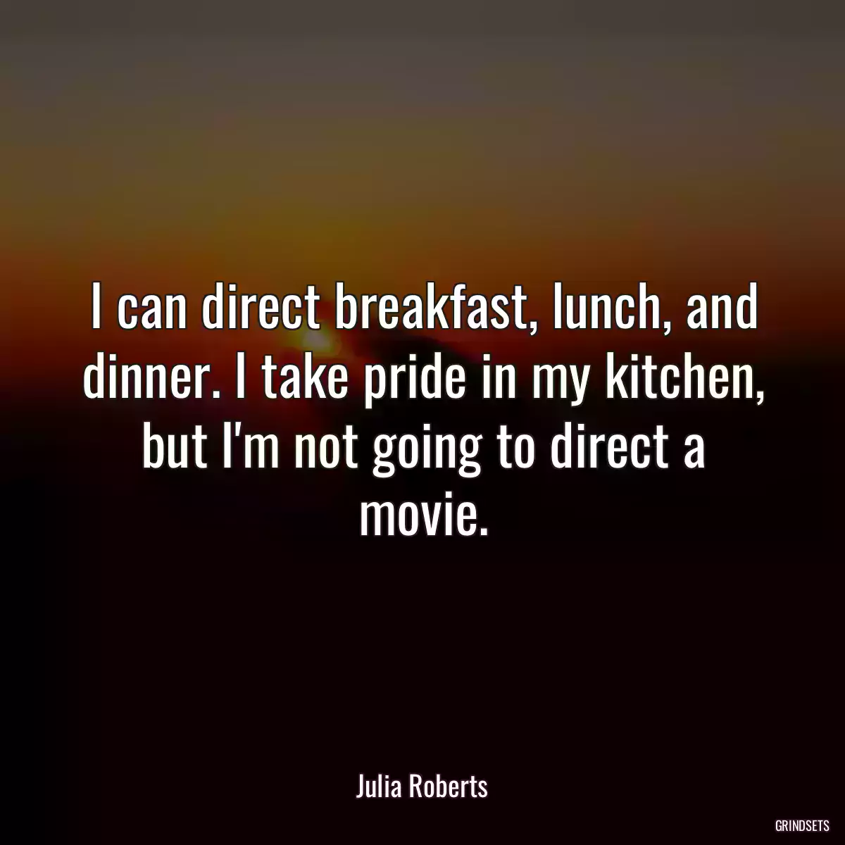 I can direct breakfast, lunch, and dinner. I take pride in my kitchen, but I\'m not going to direct a movie.