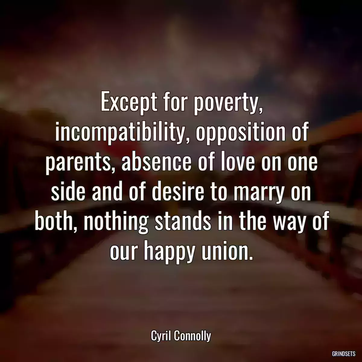 Except for poverty, incompatibility, opposition of parents, absence of love on one side and of desire to marry on both, nothing stands in the way of our happy union.