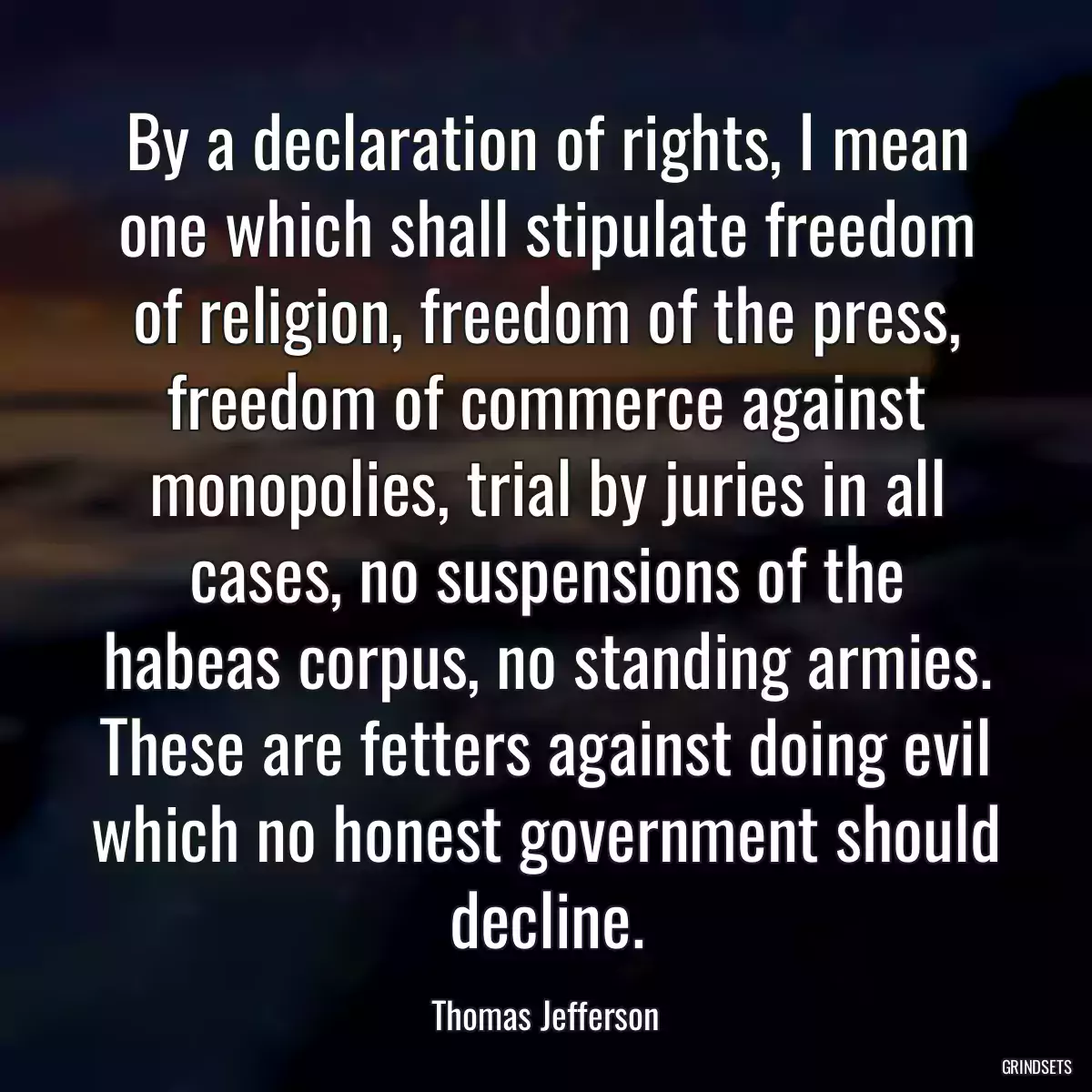 By a declaration of rights, I mean one which shall stipulate freedom of religion, freedom of the press, freedom of commerce against monopolies, trial by juries in all cases, no suspensions of the habeas corpus, no standing armies. These are fetters against doing evil which no honest government should decline.