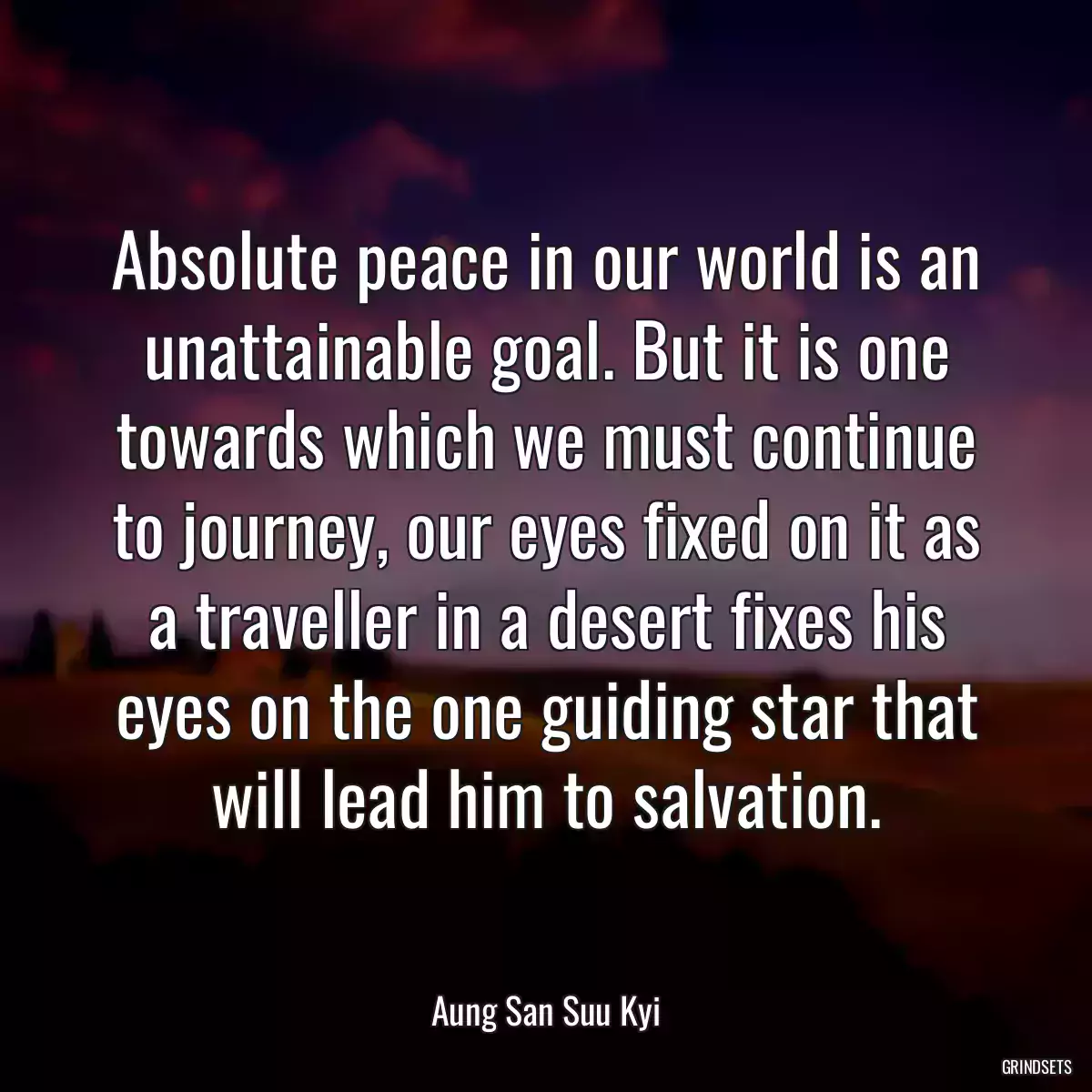 Absolute peace in our world is an unattainable goal. But it is one towards which we must continue to journey, our eyes fixed on it as a traveller in a desert fixes his eyes on the one guiding star that will lead him to salvation.