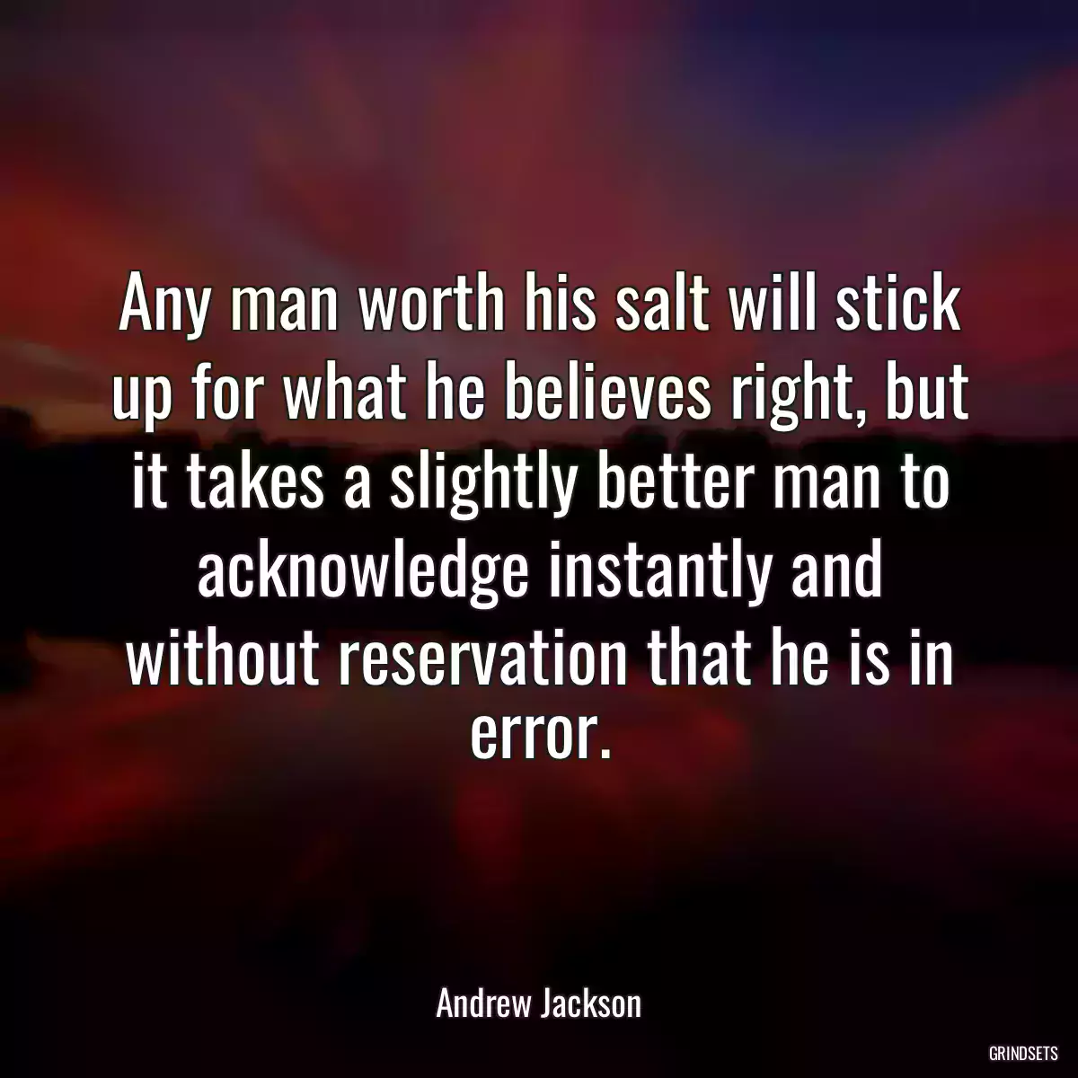 Any man worth his salt will stick up for what he believes right, but it takes a slightly better man to acknowledge instantly and without reservation that he is in error.