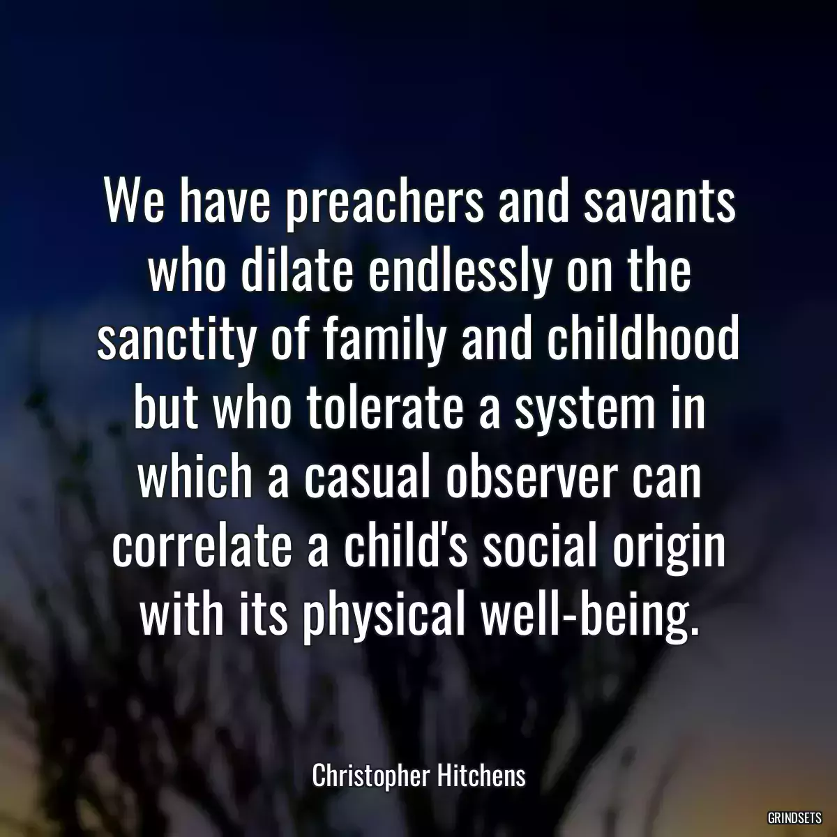 We have preachers and savants who dilate endlessly on the sanctity of family and childhood but who tolerate a system in which a casual observer can correlate a child\'s social origin with its physical well-being.