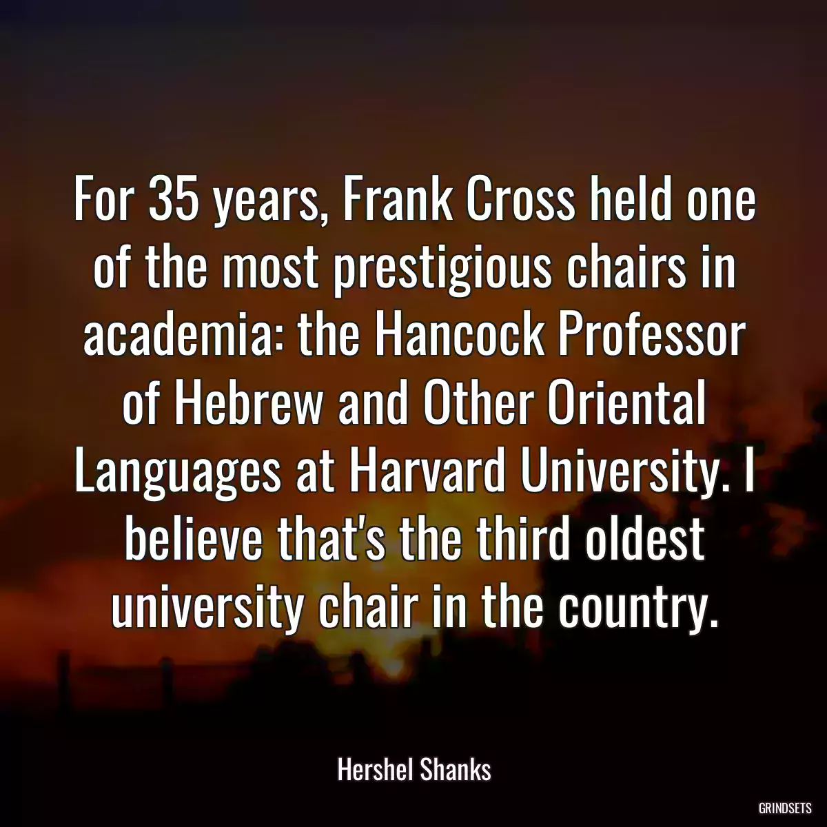 For 35 years, Frank Cross held one of the most prestigious chairs in academia: the Hancock Professor of Hebrew and Other Oriental Languages at Harvard University. I believe that\'s the third oldest university chair in the country.