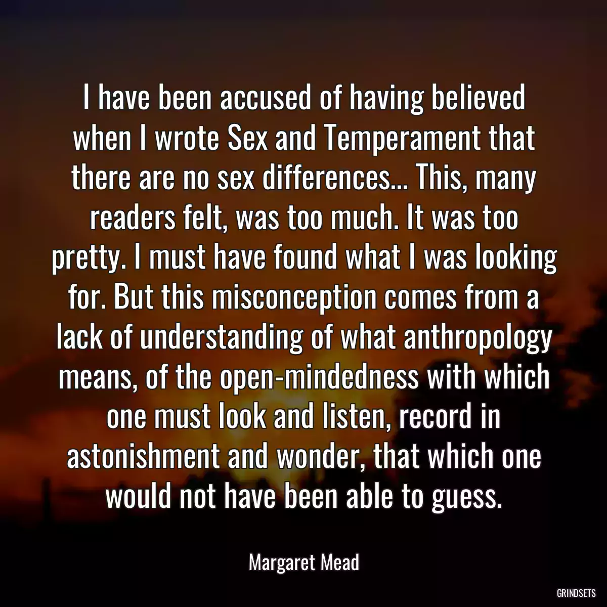 I have been accused of having believed when I wrote Sex and Temperament that there are no sex differences... This, many readers felt, was too much. It was too pretty. I must have found what I was looking for. But this misconception comes from a lack of understanding of what anthropology means, of the open-mindedness with which one must look and listen, record in astonishment and wonder, that which one would not have been able to guess.