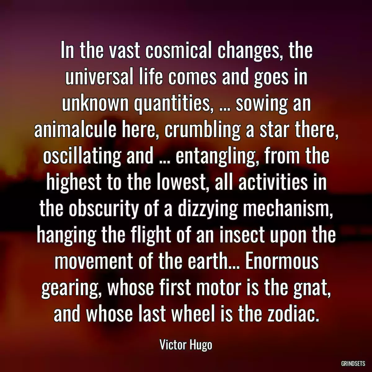 In the vast cosmical changes, the universal life comes and goes in unknown quantities, ... sowing an animalcule here, crumbling a star there, oscillating and ... entangling, from the highest to the lowest, all activities in the obscurity of a dizzying mechanism, hanging the flight of an insect upon the movement of the earth... Enormous gearing, whose first motor is the gnat, and whose last wheel is the zodiac.