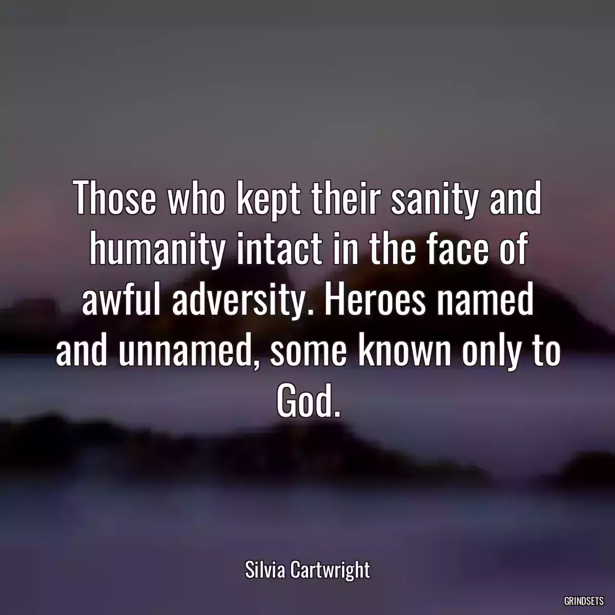 Those who kept their sanity and humanity intact in the face of awful adversity. Heroes named and unnamed, some known only to God.