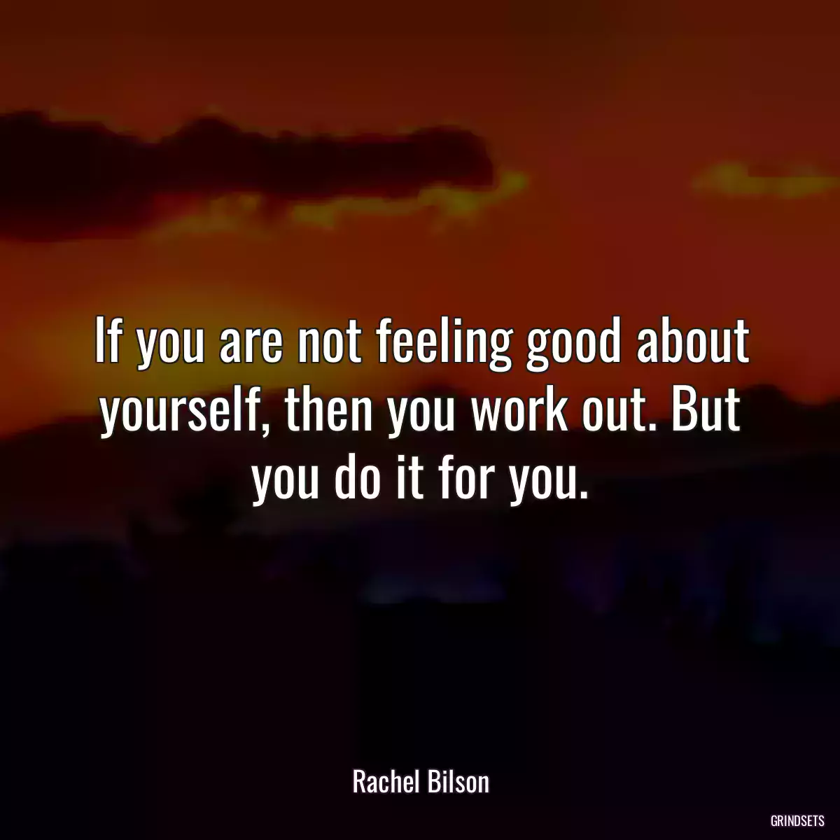 If you are not feeling good about yourself, then you work out. But you do it for you.