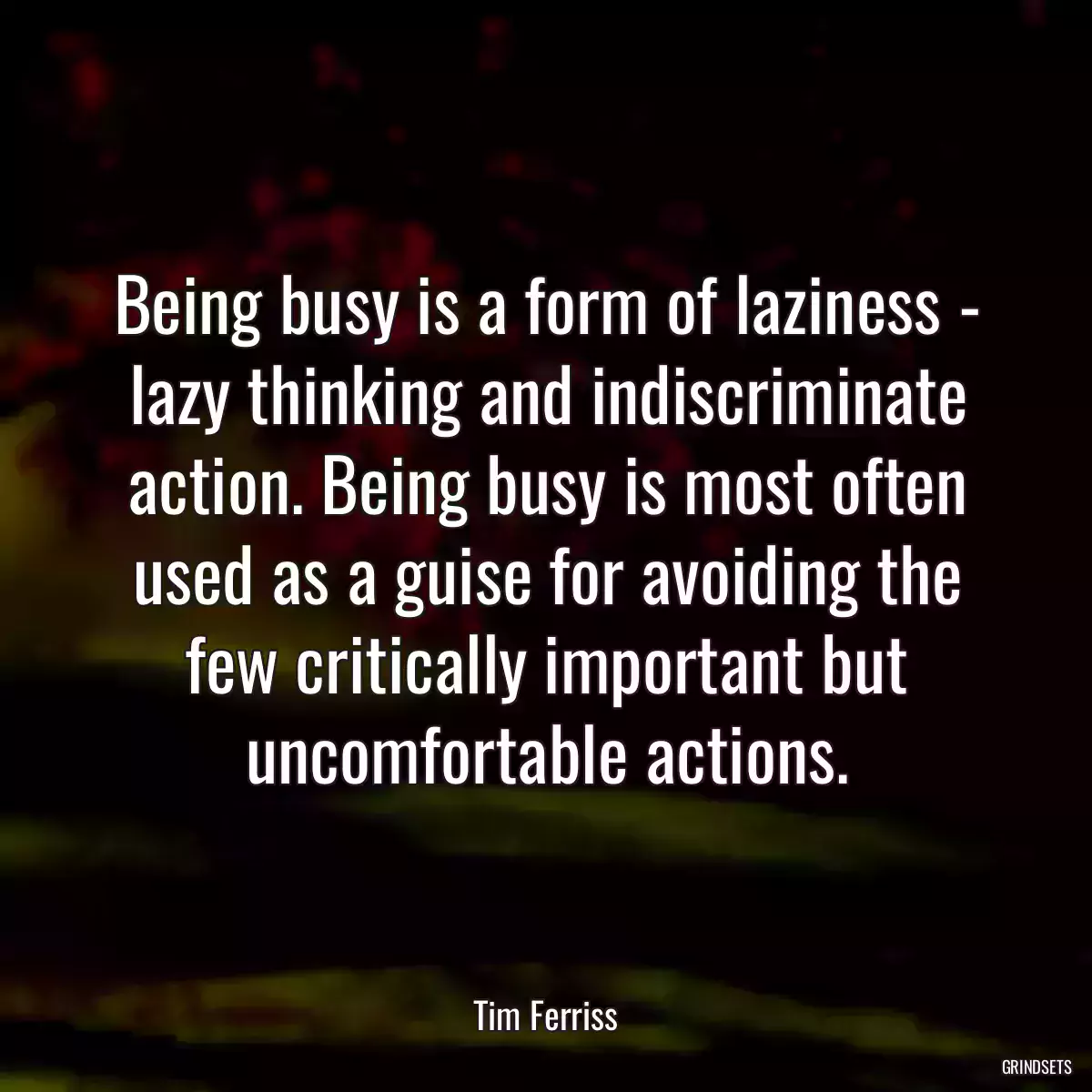 Being busy is a form of laziness - lazy thinking and indiscriminate action. Being busy is most often used as a guise for avoiding the few critically important but uncomfortable actions.