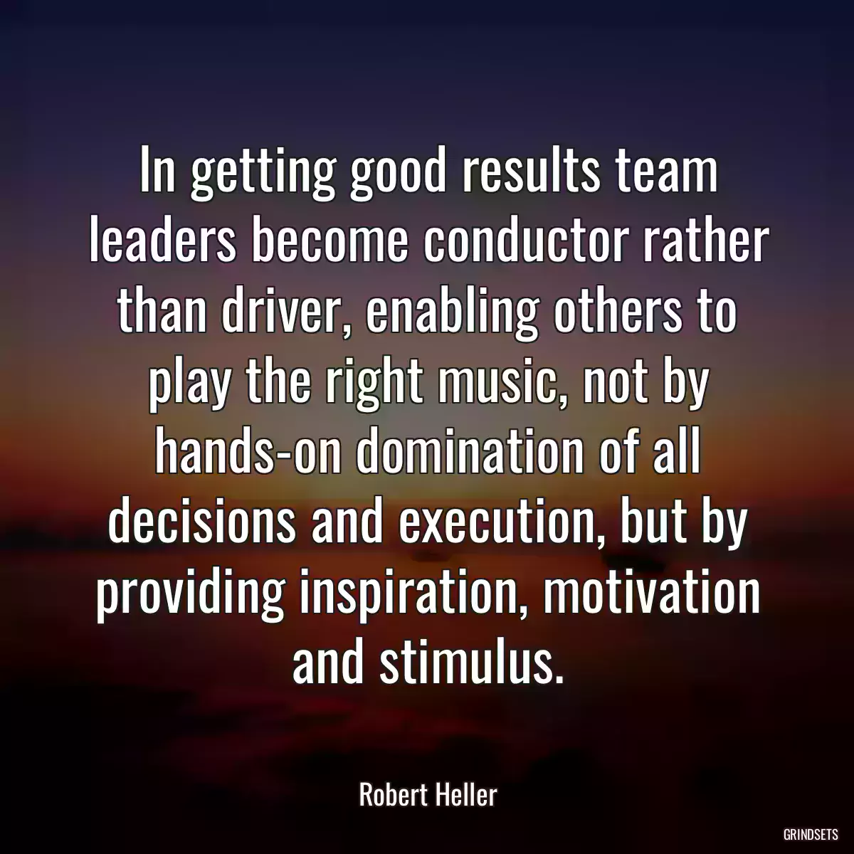 In getting good results team leaders become conductor rather than driver, enabling others to play the right music, not by hands-on domination of all decisions and execution, but by providing inspiration, motivation and stimulus.