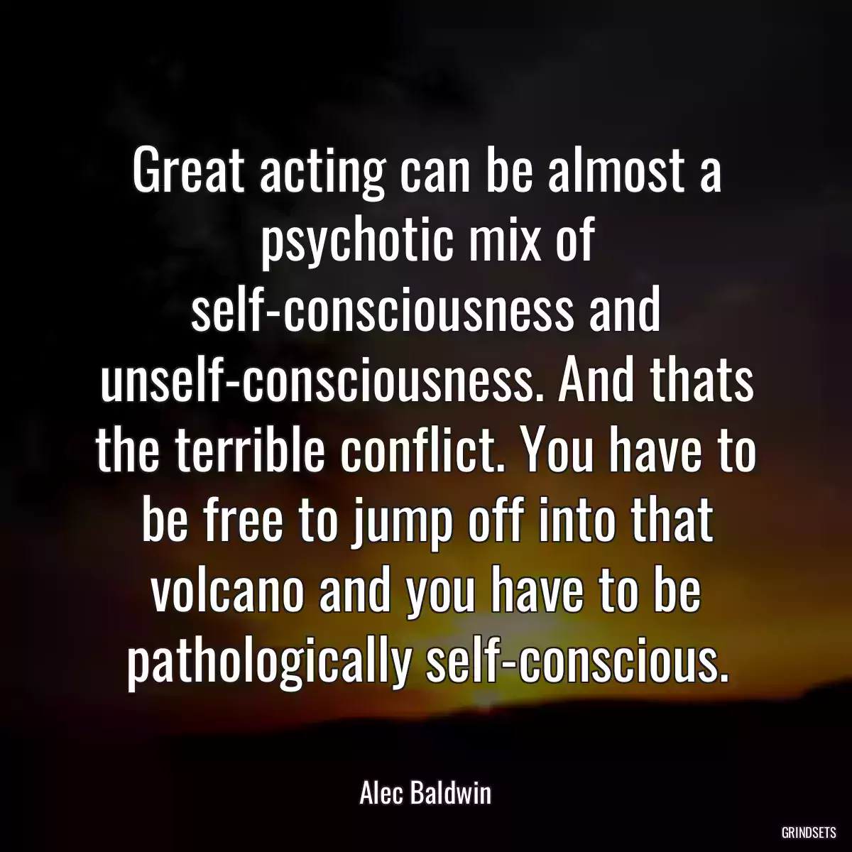 Great acting can be almost a psychotic mix of self-consciousness and unself-consciousness. And thats the terrible conflict. You have to be free to jump off into that volcano and you have to be pathologically self-conscious.