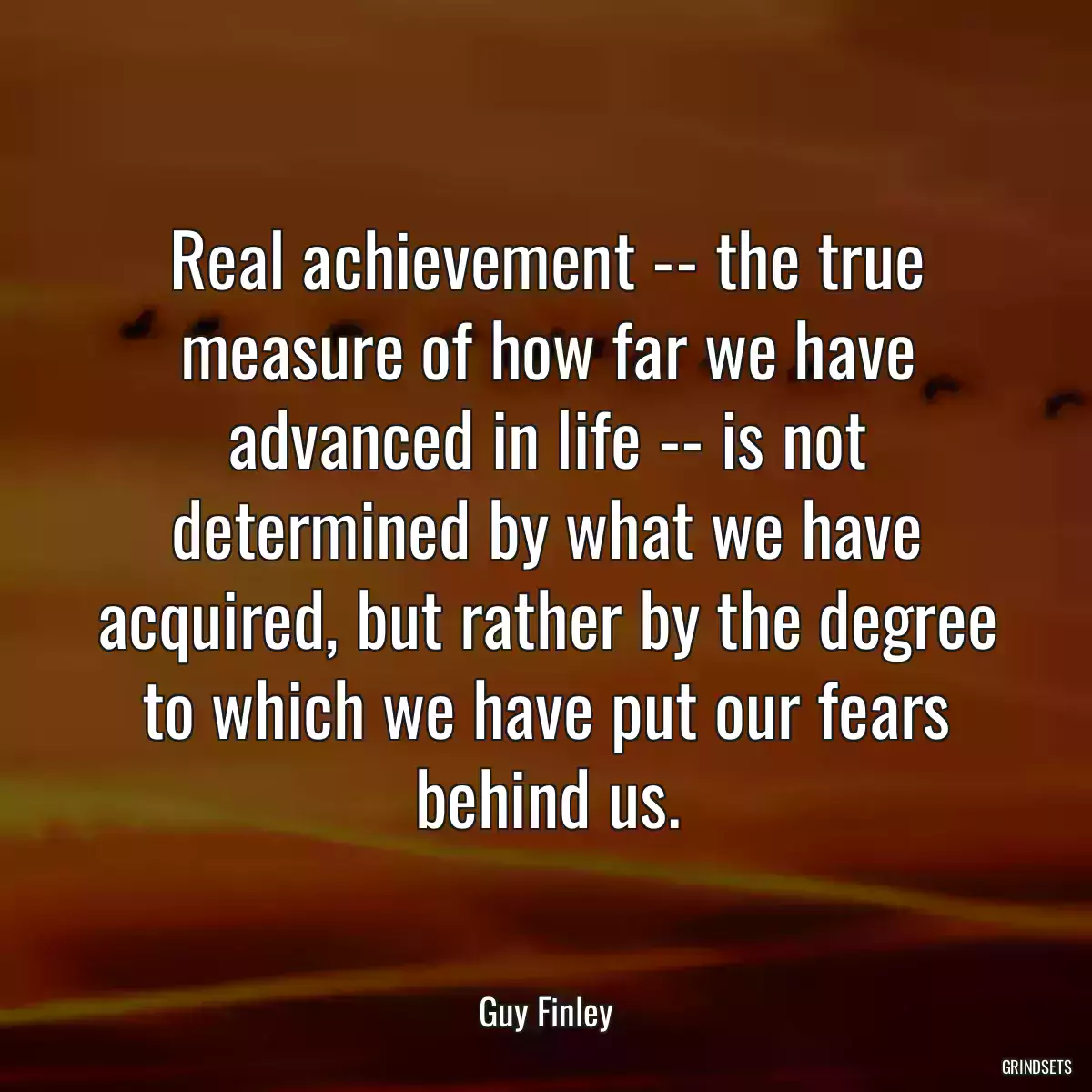 Real achievement -- the true measure of how far we have advanced in life -- is not determined by what we have acquired, but rather by the degree to which we have put our fears behind us.