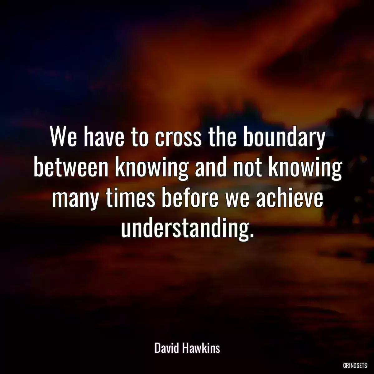 We have to cross the boundary between knowing and not knowing many times before we achieve understanding.