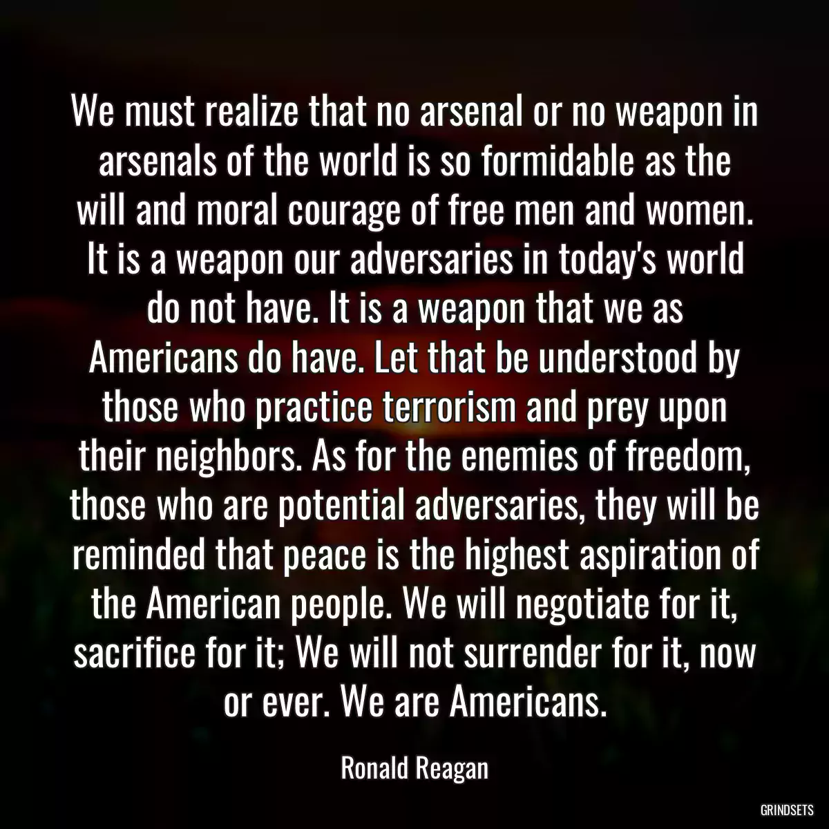 We must realize that no arsenal or no weapon in arsenals of the world is so formidable as the will and moral courage of free men and women. It is a weapon our adversaries in today\'s world do not have. It is a weapon that we as Americans do have. Let that be understood by those who practice terrorism and prey upon their neighbors. As for the enemies of freedom, those who are potential adversaries, they will be reminded that peace is the highest aspiration of the American people. We will negotiate for it, sacrifice for it; We will not surrender for it, now or ever. We are Americans.