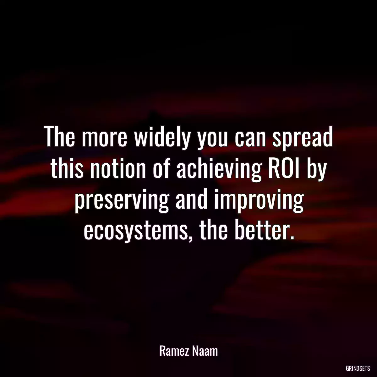 The more widely you can spread this notion of achieving ROI by preserving and improving ecosystems, the better.