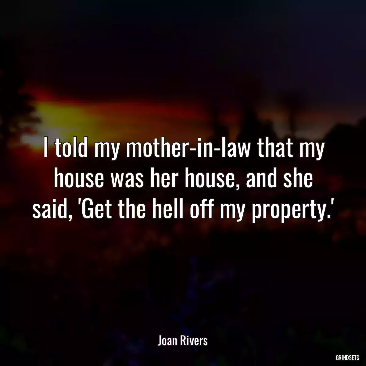 I told my mother-in-law that my house was her house, and she said, \'Get the hell off my property.\'