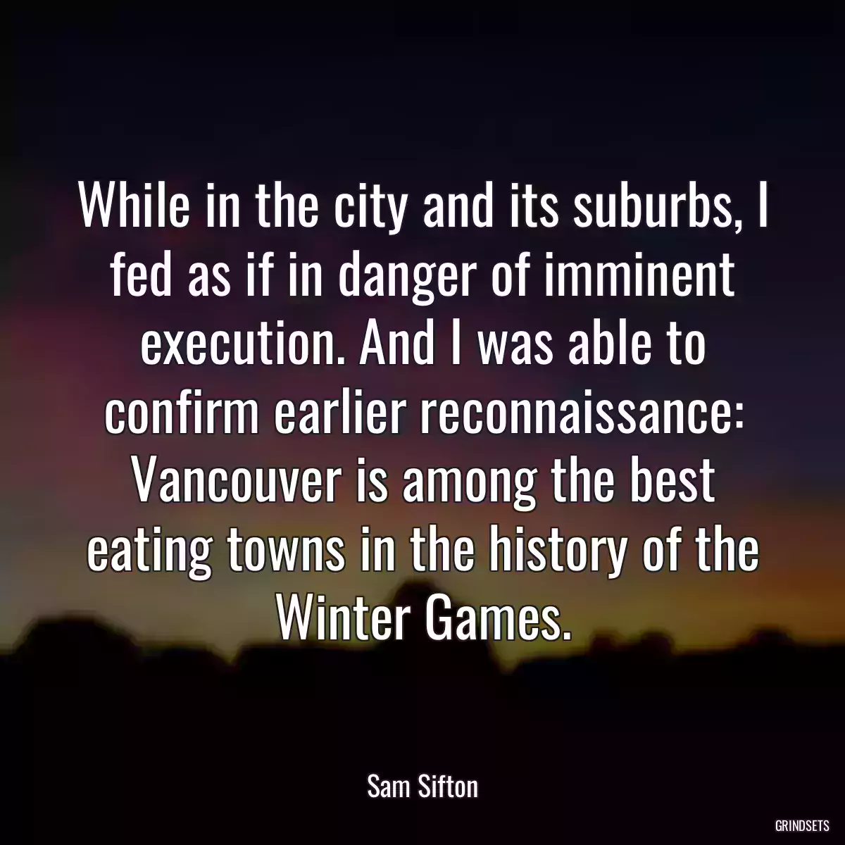 While in the city and its suburbs, I fed as if in danger of imminent execution. And I was able to confirm earlier reconnaissance: Vancouver is among the best eating towns in the history of the Winter Games.