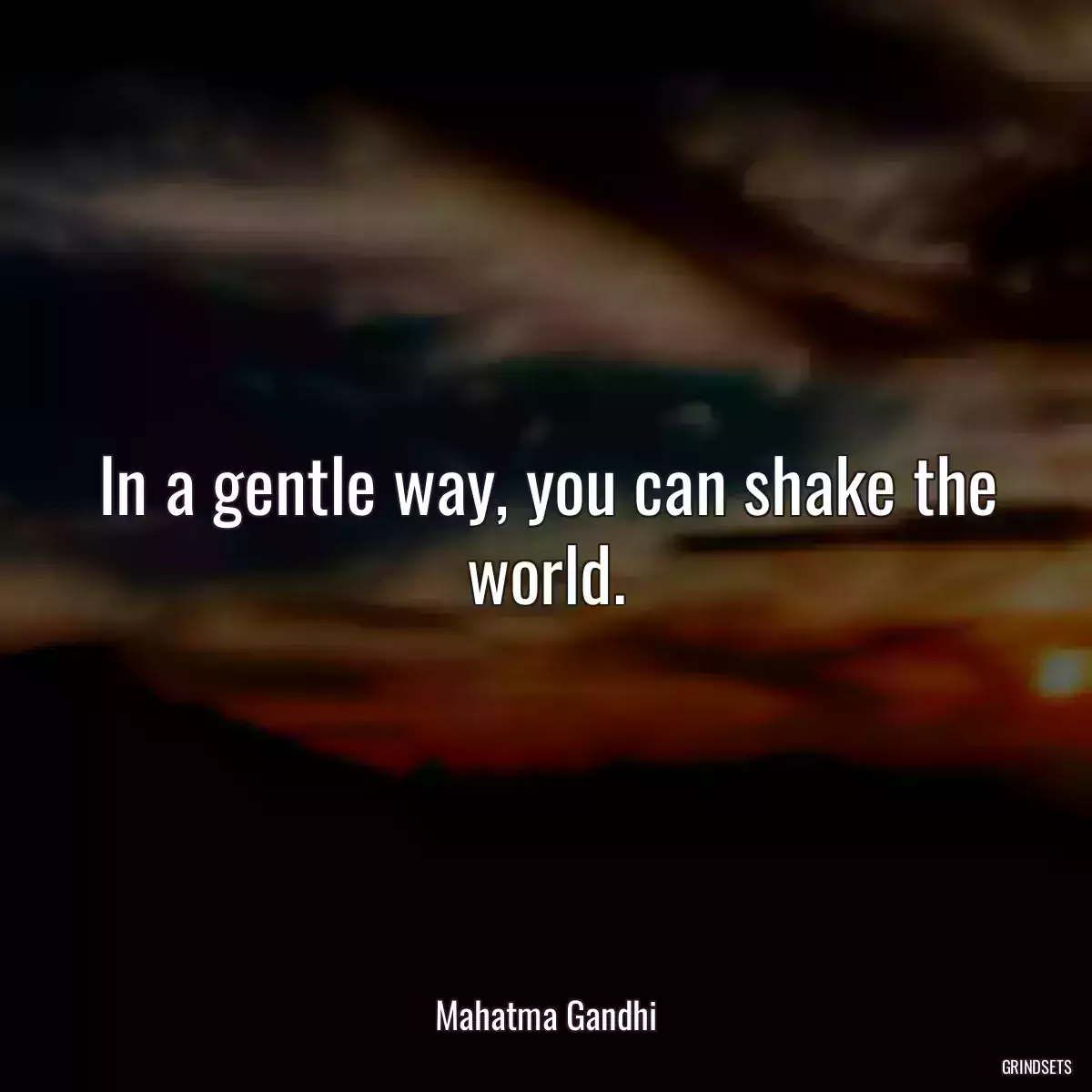 In a gentle way, you can shake the world.