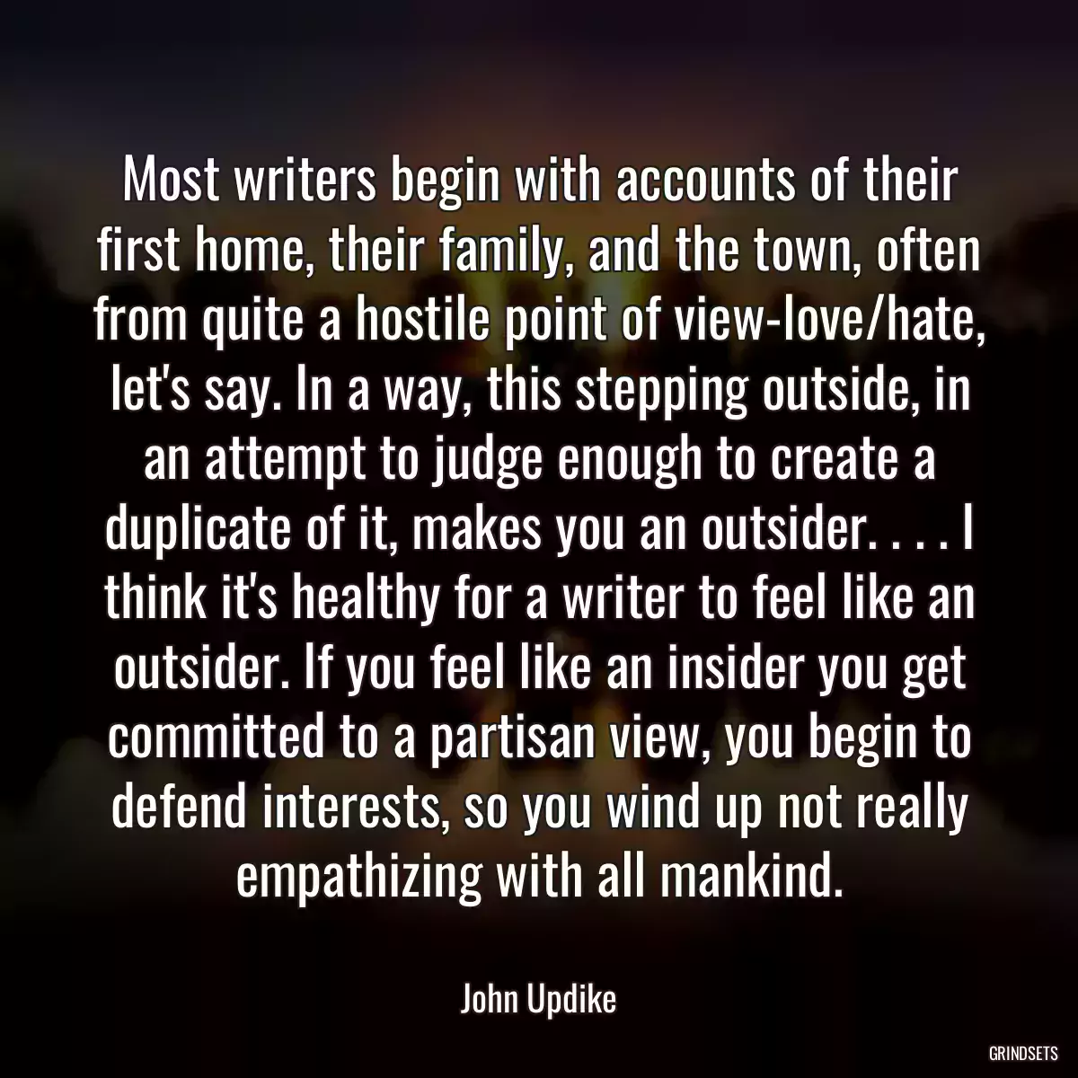 Most writers begin with accounts of their first home, their family, and the town, often from quite a hostile point of view-love/hate, let\'s say. In a way, this stepping outside, in an attempt to judge enough to create a duplicate of it, makes you an outsider. . . . I think it\'s healthy for a writer to feel like an outsider. If you feel like an insider you get committed to a partisan view, you begin to defend interests, so you wind up not really empathizing with all mankind.