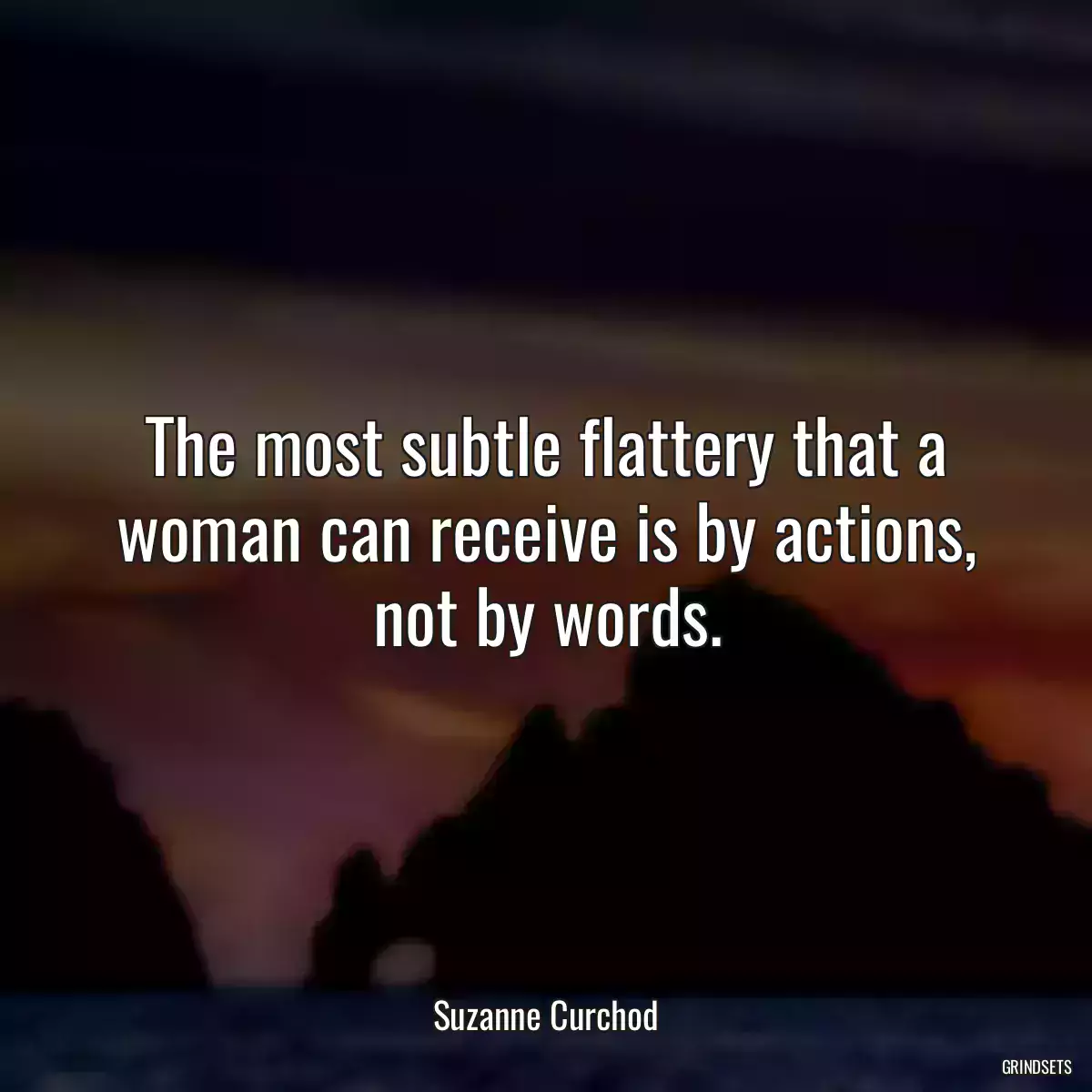 The most subtle flattery that a woman can receive is by actions, not by words.