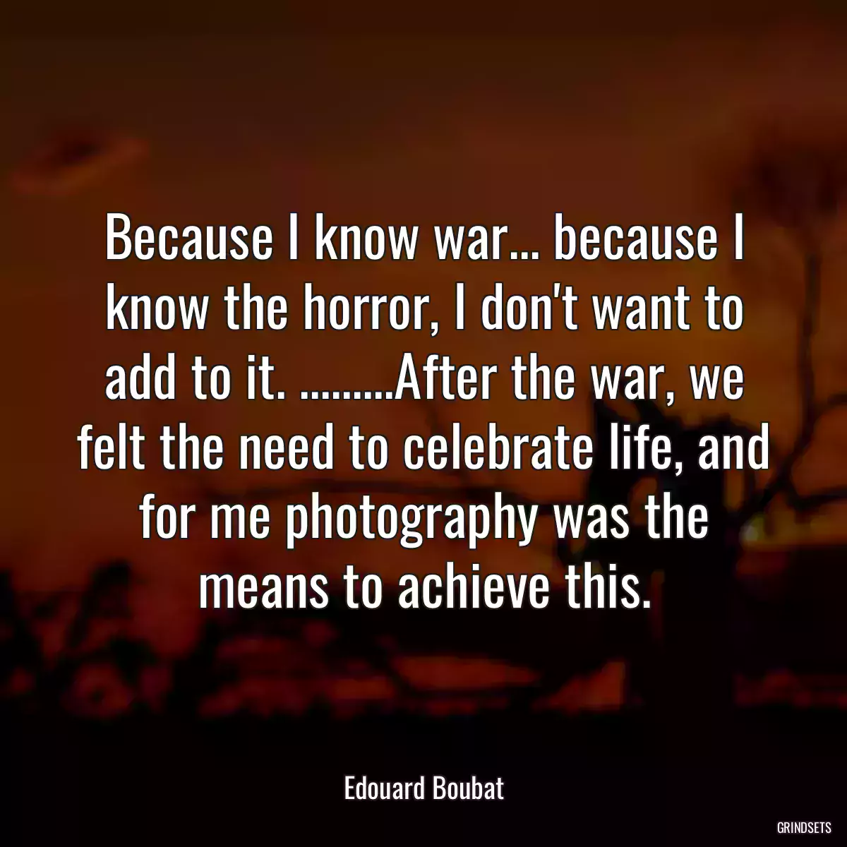 Because I know war... because I know the horror, I don\'t want to add to it. .........After the war, we felt the need to celebrate life, and for me photography was the means to achieve this.