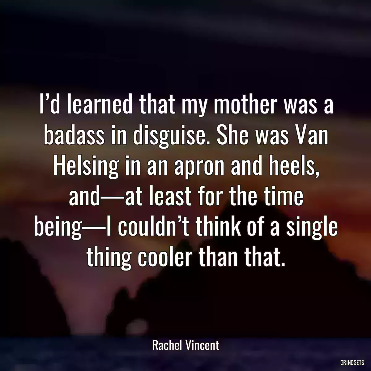 I’d learned that my mother was a badass in disguise. She was Van Helsing in an apron and heels, and—at least for the time being—I couldn’t think of a single thing cooler than that.