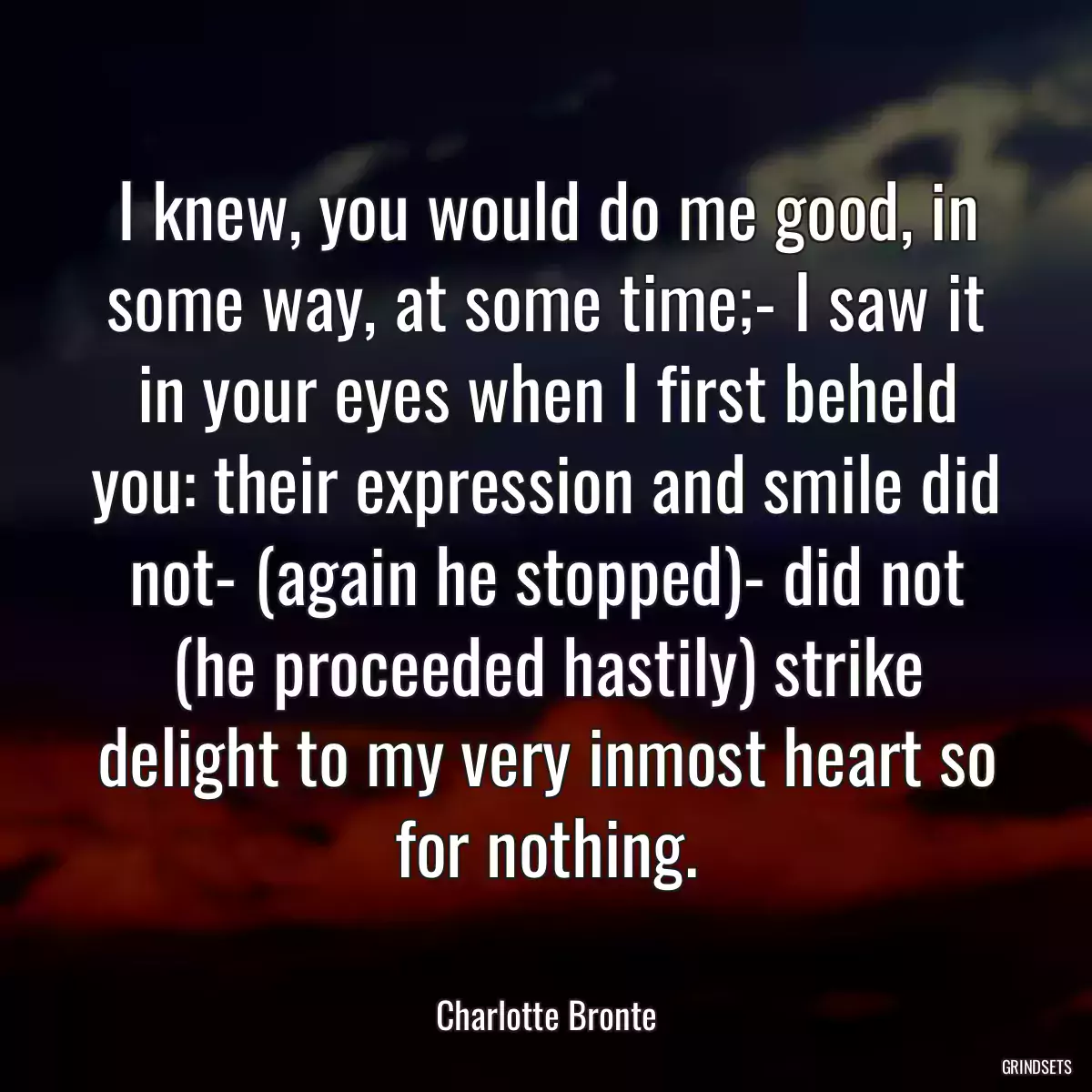 I knew, you would do me good, in some way, at some time;- I saw it in your eyes when I first beheld you: their expression and smile did not- (again he stopped)- did not (he proceeded hastily) strike delight to my very inmost heart so for nothing.