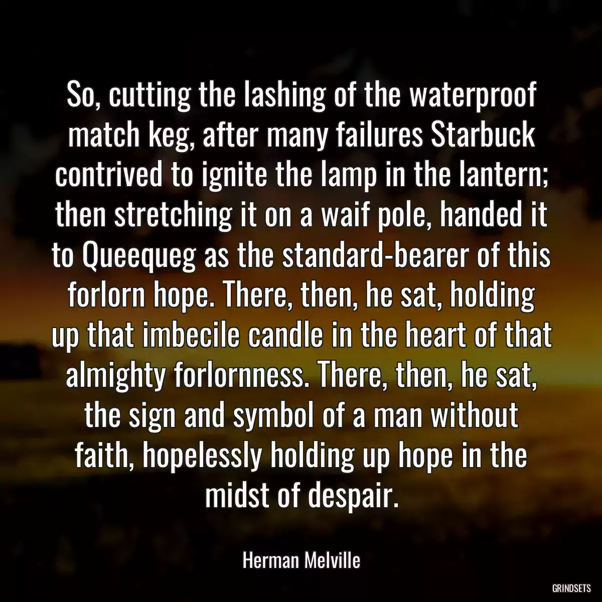 So, cutting the lashing of the waterproof match keg, after many failures Starbuck contrived to ignite the lamp in the lantern; then stretching it on a waif pole, handed it to Queequeg as the standard-bearer of this forlorn hope. There, then, he sat, holding up that imbecile candle in the heart of that almighty forlornness. There, then, he sat, the sign and symbol of a man without faith, hopelessly holding up hope in the midst of despair.