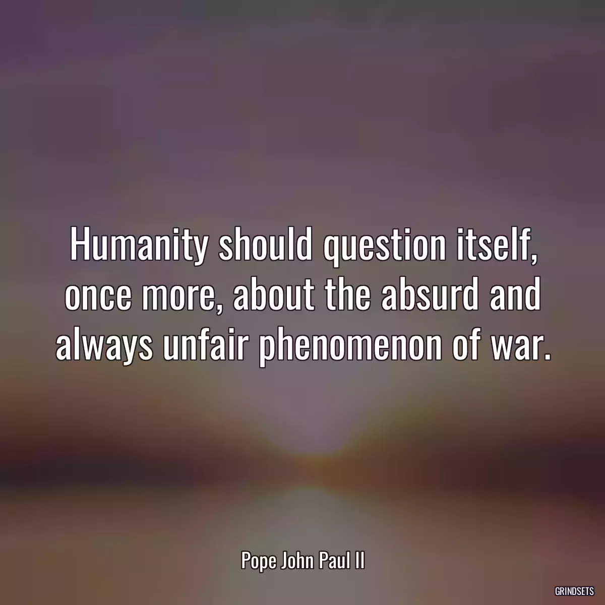 Humanity should question itself, once more, about the absurd and always unfair phenomenon of war.