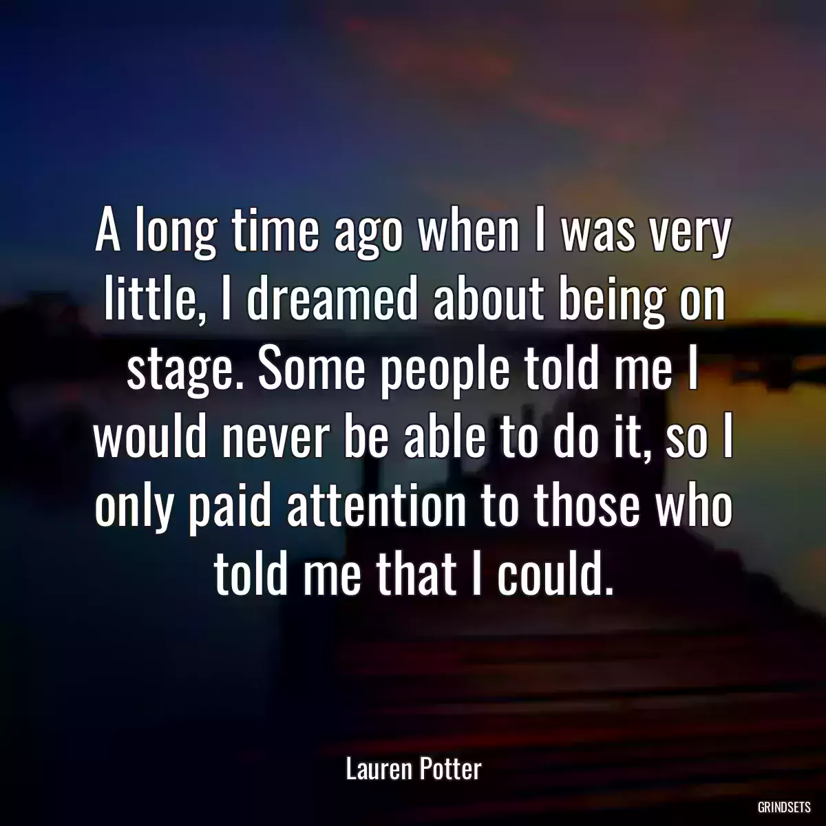 A long time ago when I was very little, I dreamed about being on stage. Some people told me I would never be able to do it, so I only paid attention to those who told me that I could.