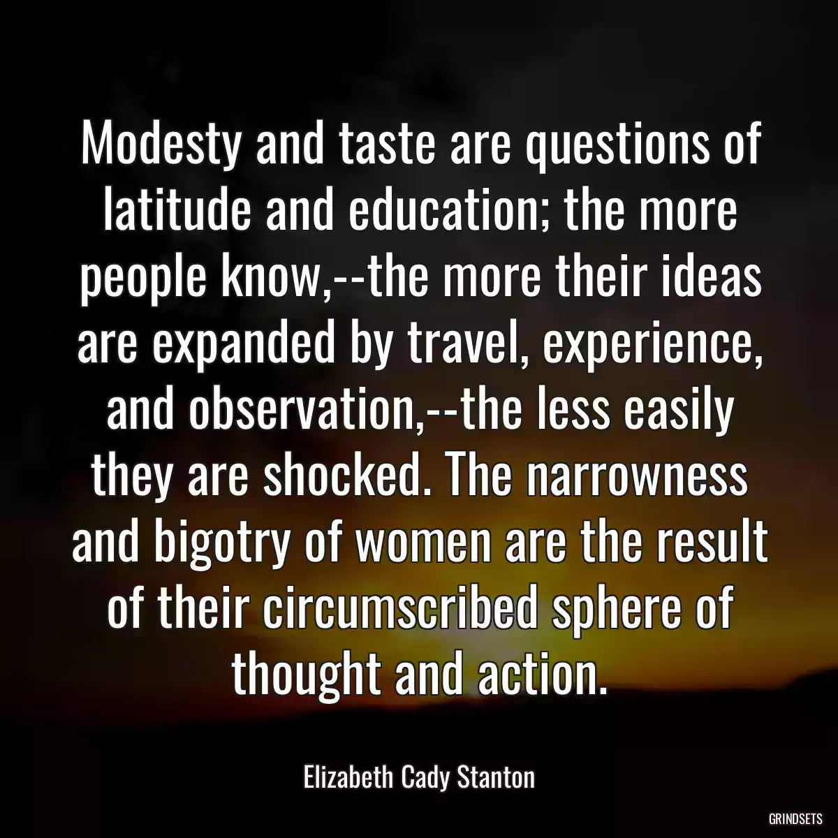 Modesty and taste are questions of latitude and education; the more people know,--the more their ideas are expanded by travel, experience, and observation,--the less easily they are shocked. The narrowness and bigotry of women are the result of their circumscribed sphere of thought and action.