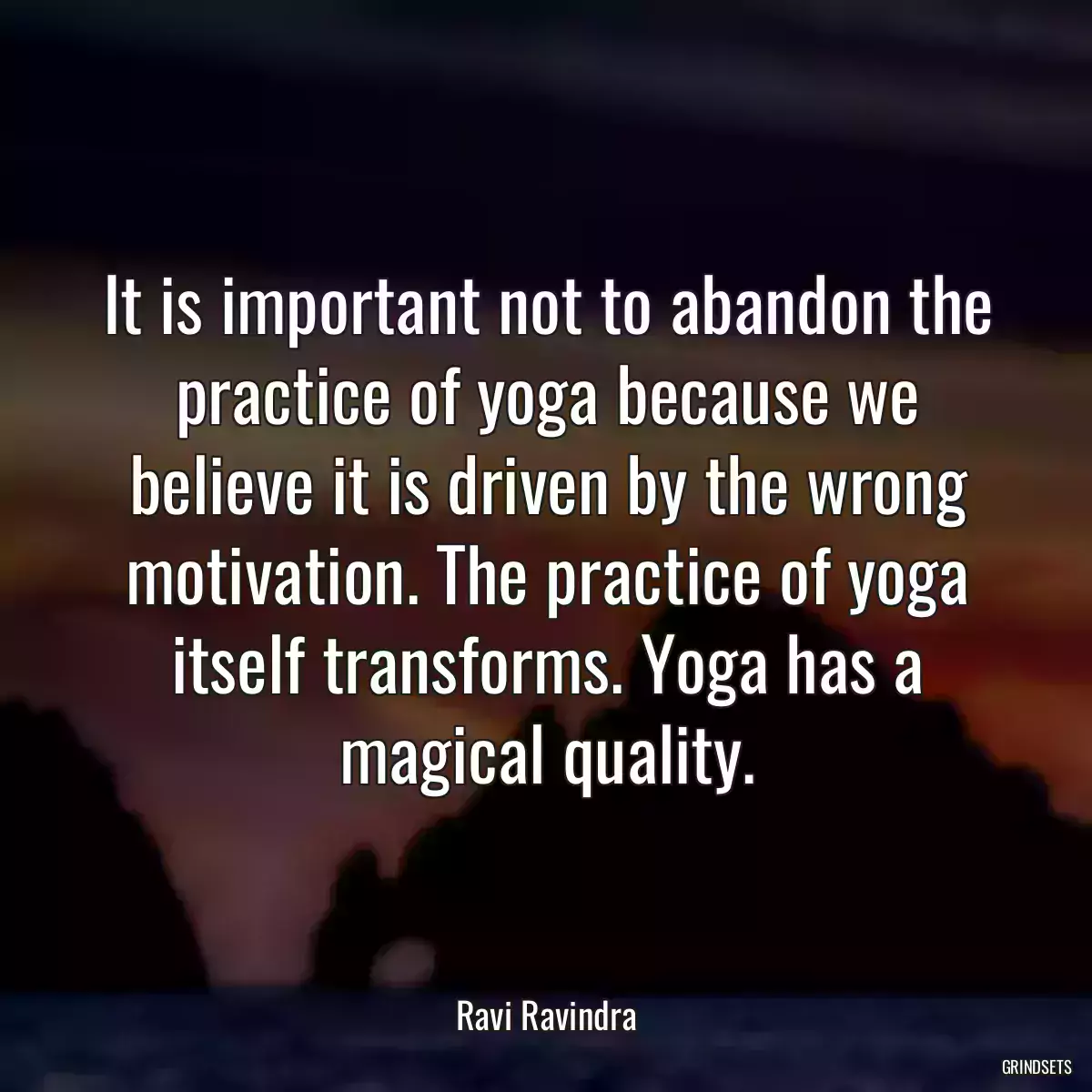 It is important not to abandon the practice of yoga because we believe it is driven by the wrong motivation. The practice of yoga itself transforms. Yoga has a magical quality.