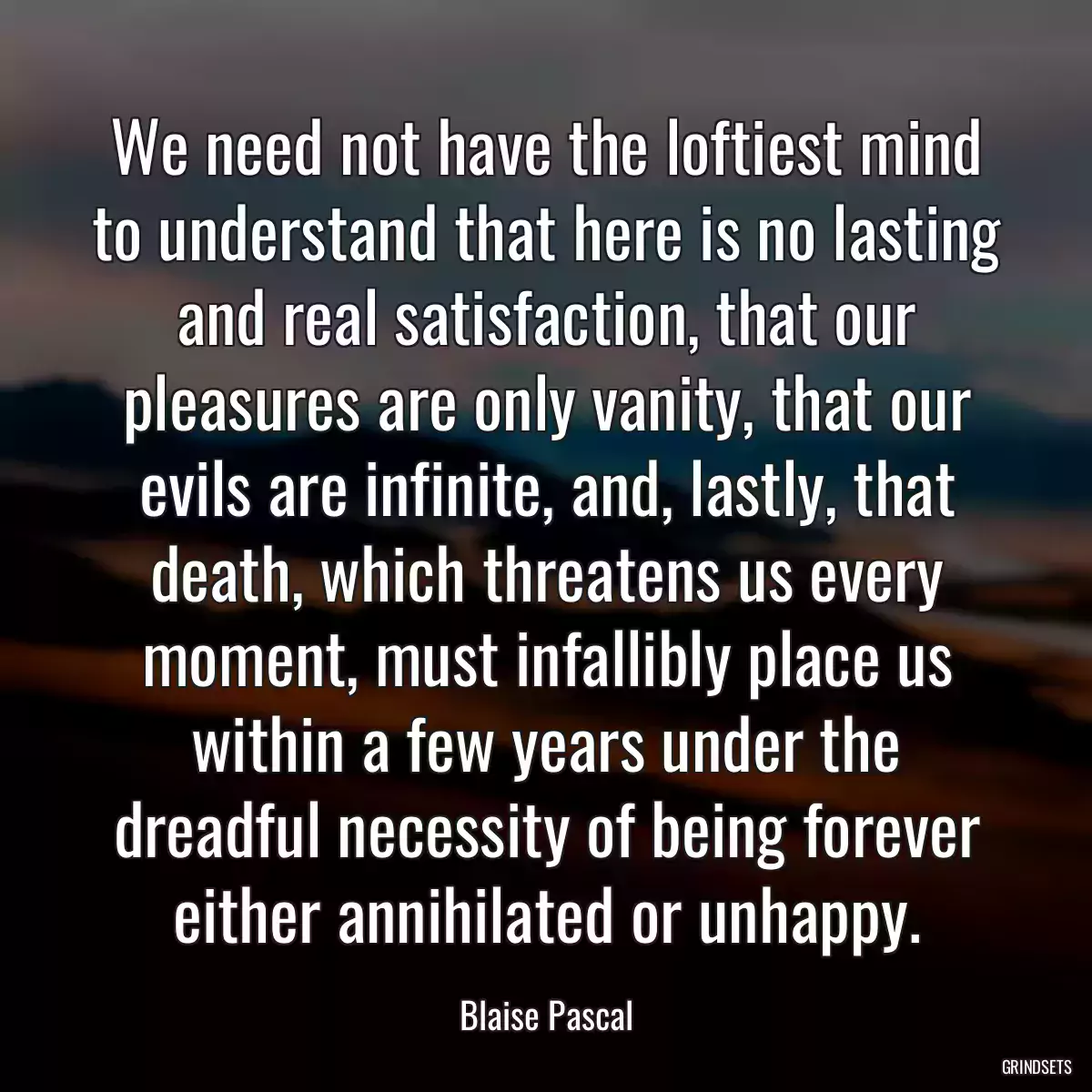 We need not have the loftiest mind to understand that here is no lasting and real satisfaction, that our pleasures are only vanity, that our evils are infinite, and, lastly, that death, which threatens us every moment, must infallibly place us within a few years under the dreadful necessity of being forever either annihilated or unhappy.