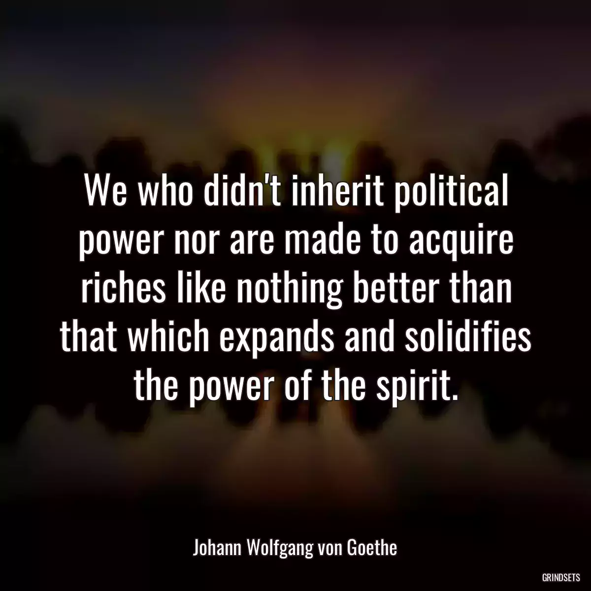 We who didn\'t inherit political power nor are made to acquire riches like nothing better than that which expands and solidifies the power of the spirit.