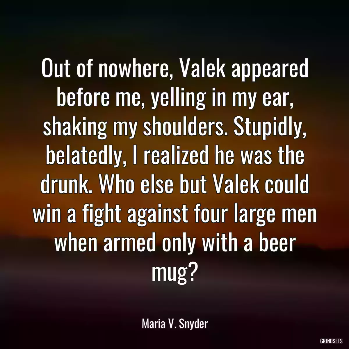 Out of nowhere, Valek appeared before me, yelling in my ear, shaking my shoulders. Stupidly, belatedly, I realized he was the drunk. Who else but Valek could win a fight against four large men when armed only with a beer mug?