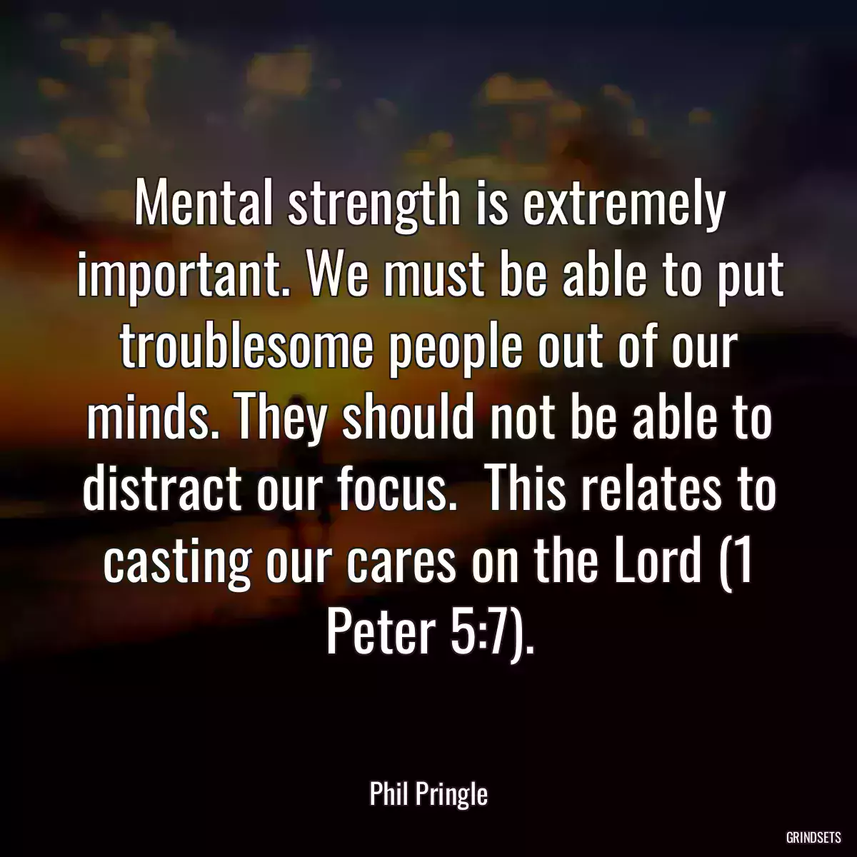 Mental strength is extremely important. We must be able to put troublesome people out of our minds. They should not be able to distract our focus.  This relates to casting our cares on the Lord (1 Peter 5:7).