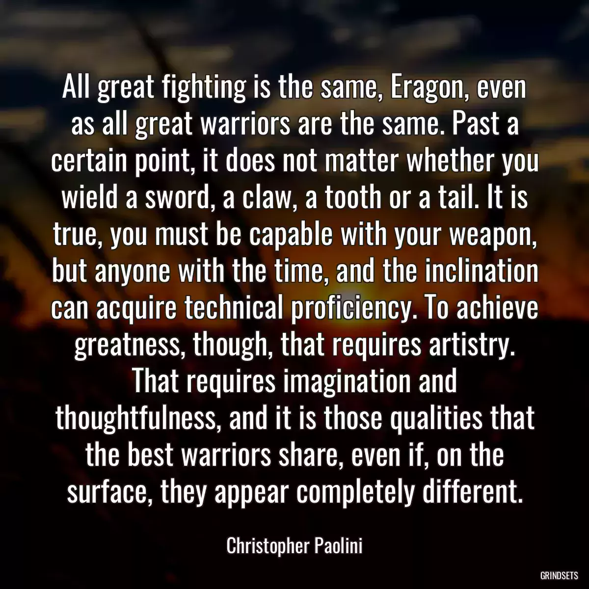 All great fighting is the same, Eragon, even as all great warriors are the same. Past a certain point, it does not matter whether you wield a sword, a claw, a tooth or a tail. It is true, you must be capable with your weapon, but anyone with the time, and the inclination can acquire technical proficiency. To achieve greatness, though, that requires artistry. That requires imagination and thoughtfulness, and it is those qualities that the best warriors share, even if, on the surface, they appear completely different.