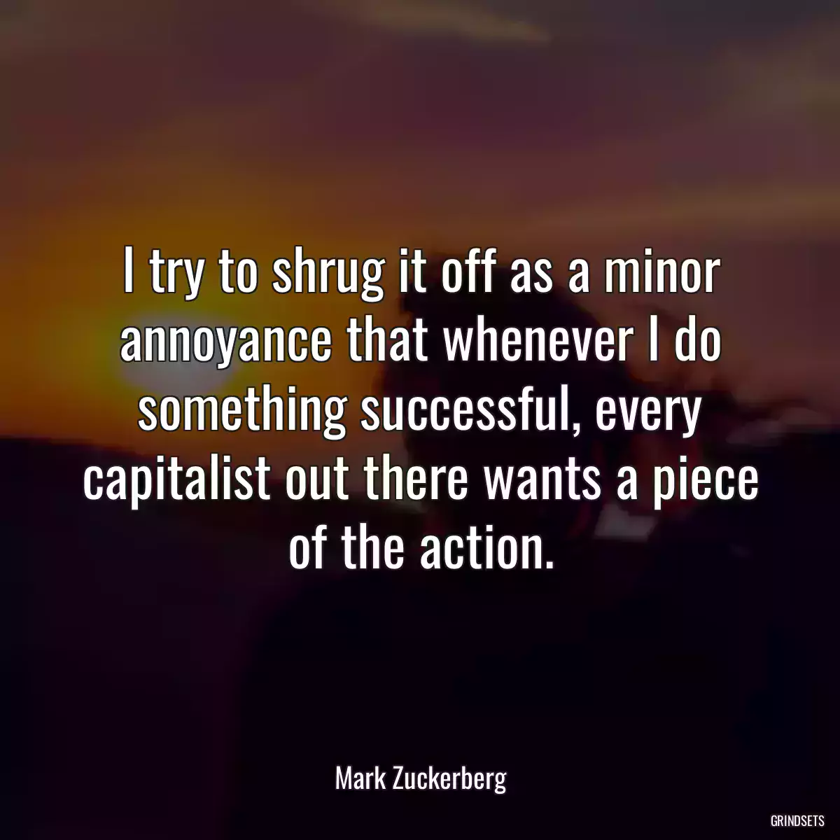 I try to shrug it off as a minor annoyance that whenever I do something successful, every capitalist out there wants a piece of the action.