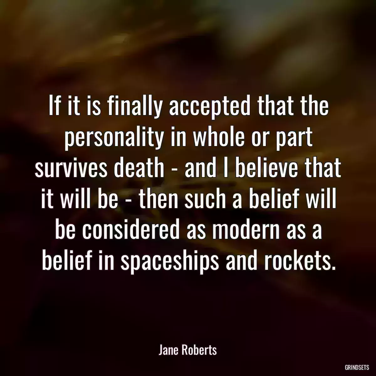 If it is finally accepted that the personality in whole or part survives death - and I believe that it will be - then such a belief will be considered as modern as a belief in spaceships and rockets.