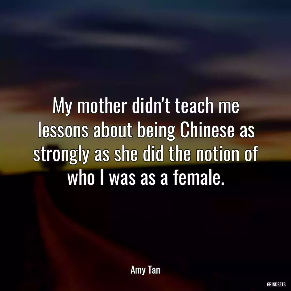 My mother didn\'t teach me lessons about being Chinese as strongly as she did the notion of who I was as a female.