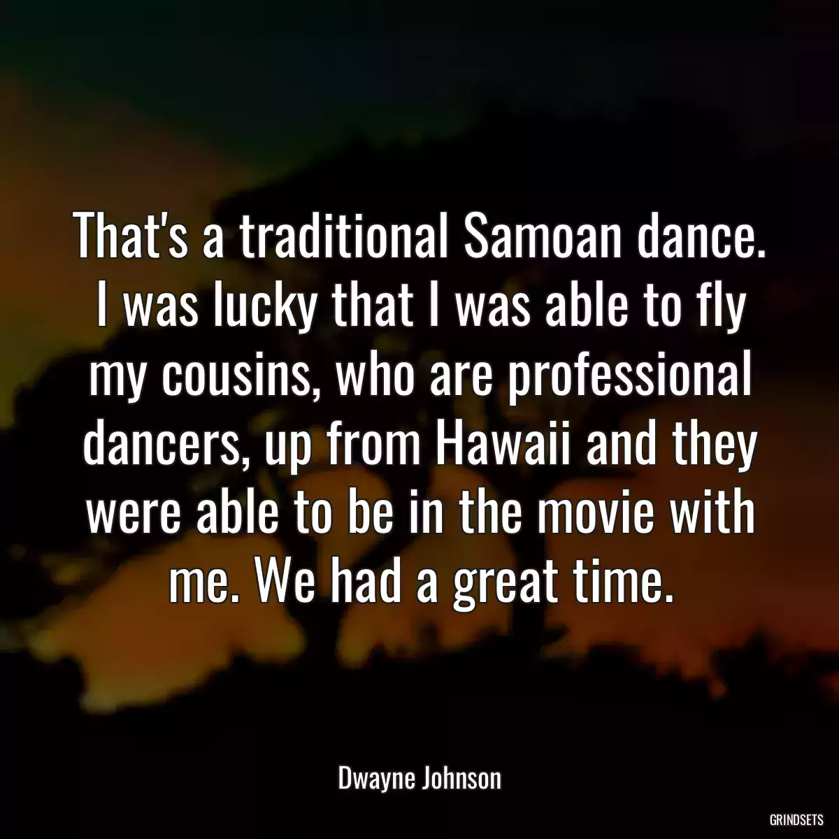 That\'s a traditional Samoan dance. I was lucky that I was able to fly my cousins, who are professional dancers, up from Hawaii and they were able to be in the movie with me. We had a great time.