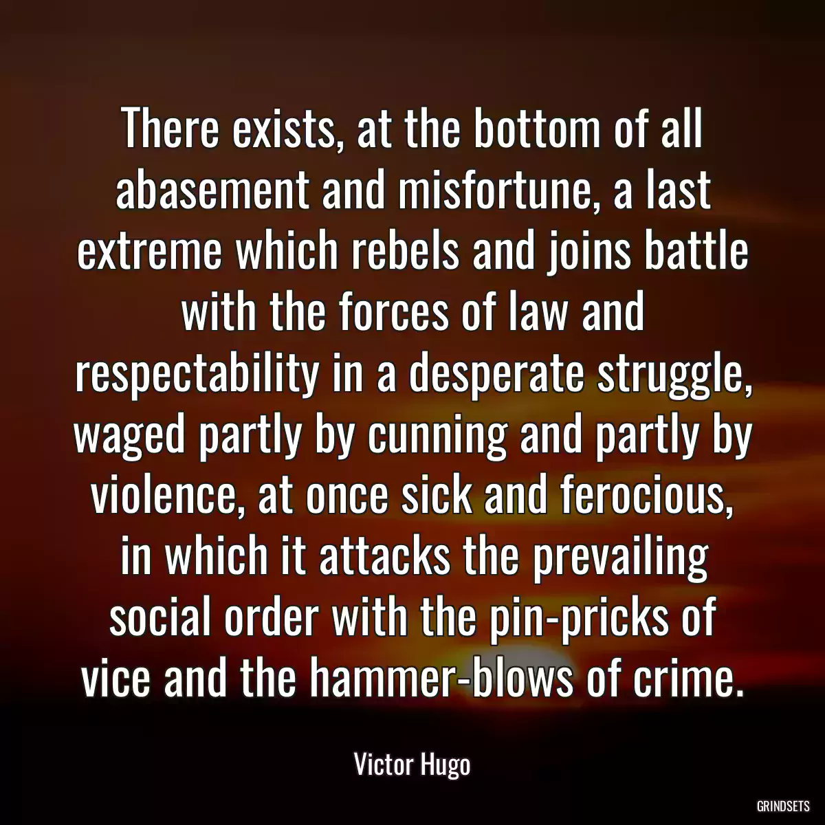 There exists, at the bottom of all abasement and misfortune, a last extreme which rebels and joins battle with the forces of law and respectability in a desperate struggle, waged partly by cunning and partly by violence, at once sick and ferocious, in which it attacks the prevailing social order with the pin-pricks of vice and the hammer-blows of crime.