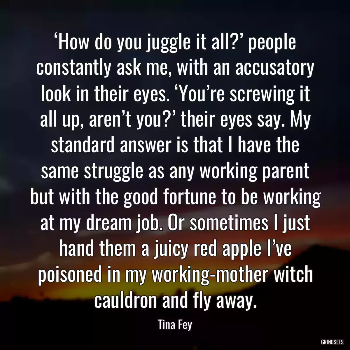 ‘How do you juggle it all?’ people constantly ask me, with an accusatory look in their eyes. ‘You’re screwing it all up, aren’t you?’ their eyes say. My standard answer is that I have the same struggle as any working parent but with the good fortune to be working at my dream job. Or sometimes I just hand them a juicy red apple I’ve poisoned in my working-mother witch cauldron and fly away.