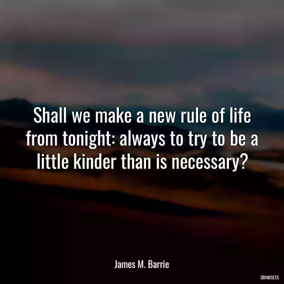 Shall we make a new rule of life from tonight: always to try to be a little kinder than is necessary?